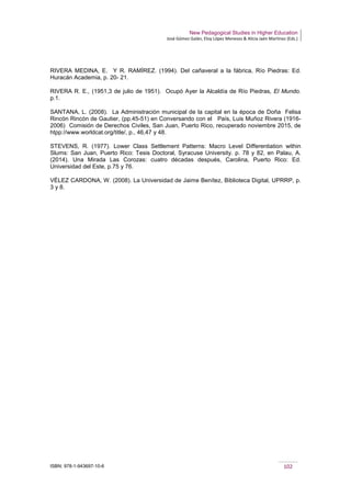 New Pedagogical Studies in Higher Education
José Gómez Galán, Eloy López Meneses & Alicia Jaén Martínez (Eds.)
ISBN: 978-1-943697-10-6 102
RIVERA MEDINA, E. Y R. RAMÍREZ. (1994). Del cañaveral a la fábrica, Río Piedras: Ed.
Huracán Academia, p. 20- 21.
RIVERA R. E., (1951,3 de julio de 1951). Ocupó Ayer la Alcaldía de Río Piedras, El Mundo.
p.1.
SANTANA, L. (2008). La Administración municipal de la capital en la época de Doña Felisa
Rincón Rincón de Gautier, (pp.45-51) en Conversando con el País, Luis Muñoz Rivera (1916-
2006) Comisión de Derechos Civiles, San Juan, Puerto Rico, recuperado noviembre 2015, de
htpp://www.worldcat.org/title/, p., 46,47 y 48.
STEVENS, R. (1977). Lower Class Settlement Patterns: Macro Level Differentiation within
Slums: San Juan, Puerto Rico: Tesis Doctoral, Syracuse University. p. 78 y 82, en Palau, A.
(2014). Una Mirada Las Corozas: cuatro décadas después, Carolina, Puerto Rico: Ed.
Universidad del Este, p.75 y 76.
VÉLEZ CARDONA, W. (2008). La Universidad de Jaime Benítez, Biblioteca Digital, UPRRP, p.
3 y 8.
 