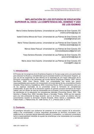 New Pedagogical Studies in Higher Education
José Gómez Galán, Eloy López Meneses & Alicia Jaén Martínez (Eds.)
ISBN: 978-1-943697-10-6 103
IMPLANTACIÓN DE LOS ESTUDIOS DE EDUCACIÓN
SUPERIOR AL EEES: LA COMPETENCIA DEL DOMINIO Y USO
DE LOS IDIOMAS
María Cristina Santana-Quintana. Universidad de Las Palmas de Gran Canaria. ES
cristina.santana@ulpgc.es
Isabel Cristina Alfonzo-de-Tovar. Universidad de Las Palmas de Gran Canaria. ES
cristialf@hotmail.com
María Teresa Cáceres-Lorenzo. Universidad de Las Palmas de Gran Canaria. ES
mteresa.caceres@ulpgc.es
Marcos Salas Pascual. Universidad de Las Palmas de Gran Canaria. ES
marcossalaspascual@gmail.com
Yaiza Santana-Alvarado. Universidad de Las Palmas de Gran Canaria. ES
yaiza.santana@ulpgc.es
María Jesús Vera-Cazorla. Universidad de Las Palmas de Gran Canaria. ES
mvera@dfm.ulpgc.es
1. Introducción
El Proceso de Convergencia de la Enseñanza Superior en Europa surge como una oportunidad
para alcanzar la eficacia y competitividad que la sociedad reclama a la Educación Superior, ya
que una de las exigencias de esta reforma es la necesidad de una mayor adecuación de la
formación universitaria a las demandas del mundo laboral (Rodríguez Esteban, 2007; García
San-Pedro, 2009; Cano García, 2008). Las universidades han tenido que asumir
responsabilidades para ayudar a la incorporación al mundo laboral de los universitarios (Huerta
Amezola, Pérez García y Castellanos, 2000; Corominas Rovira, 2001), incorporando como uno
de los objetivos esenciales de la universidad actual la formación en competencias
profesionales. El gran reto de la educación superior es generar procesos formativos de mayor
calidad, pero sin perder de vista las necesidades de la sociedad y de la profesión preparando a
los estudiantes en la adquisición de competencias laborales (Corominas Rovira, 2001; Villa
Sánchez y Poblete Ruiz, 2004; González Maura y González Tirados, 2008) que los capacite
para una vida profesional de larga duración, que no se limite a poner en práctica solo los
conocimientos durante la formación (Huerta Amezola, Pérez García y Castellanos, 2000;
Fullana Noell, J., Pallisera Díaz, M., Valle Gómez, A. d., y Planas Lladó, A, 2010).
2. Contexto
El paradigma educativo que acabamos de presentar en el nuevo espacio de la educación,
obliga a las universidades a buscar respuestas apropiadas en términos curriculares a las
exigencias de un mercado laboral altamente selectivo y competitivo. La institución universitaria
tiene la responsabilidad ineludible de ajustar las enseñanzas a las necesidades de la sociedad
y del mercado laboral.
 