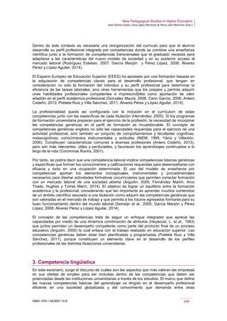 New Pedagogical Studies in Higher Education
José Gómez Galán, Eloy López Meneses & Alicia Jaén Martínez (Eds.)
ISBN: 978-1-943697-10-6 104
Dentro de este contexto es necesaria una reorganización del currículo para que el alumno
desarrolle su perfil profesional integrado por competencias donde se combine una enseñanza
científica junto a la formación de competencias transversales que el graduado necesita para
adaptarse a las características del nuevo modelo de sociedad y en su posterior acceso al
mercado laboral (Rodríguez Esteban, 2007; García Manjón y Pérez López, 2008; Álvarez
Pérez y López Aguilar, 2014).
El Espacio Europeo de Educación Superior (EEES) ha apostado por una formación basada en
la adquisición de competencias claves para el desarrollo profesional, que tengan en
consideración no solo la formación del individuo y su perfil profesional para determinar la
eficiencia de las tareas laborales, sino otras herramientas que los prepare y permita adquirir
unas habilidades profesionales competentes e imprescindibles como aportación de valor
añadido en el perfil académico-profesional (González Maura, 2006; Cano García, 2008; Antero
Cedeño, 2013; Poblete Ruiz y Villa Sánchez, 2011; Álvarez Pérez y López Aguilar, 2014).
La profesionalidad queda así configurada con la inclusión en el currículum de estas
competencias junto con las específicas de cada titulación (Hernández, 2005). Si los programas
de formación universitaria preparan para el ejercicio de la profesión, la necesidad de incorporar
las competencias genéricas en el perfil de formación es incuestionable. El concepto de
competencias genéricas engloba no sólo las capacidades requeridas para el ejercicio de una
actividad profesional, sino también un conjunto de comportamientos y facultades cognitivas,
metacognitivas, conocimientos instrumentales y actitudes (INEM, 1995; Yániz y Villardón,
2006). Constituyen características comunes a diversas profesiones (Antero Cedeño, 2013),
pero son más relevantes, útiles y perdurables, y favorecen los aprendizajes continuados a lo
largo de la vida (Corominas Rovira, 2001).
Por tanto, se podría decir que una competencia laboral implica competencias básicas genéricas
y específicas que forman los conocimientos y calificaciones requeridas para desempeñarse con
eficacia y éxito en una ocupación determinada. El uso del modelo de enseñanza por
competencias aportan los elementos conceptuales, instrumentales y procedimentales
necesarios para diseñar actividades formativas cocurriculares que permiten conectar formación
con un mercado laboral de una sociedad abierta (Argudín, 2005; Fernández Martín, Arco
Tirado, Hughes y Torres Marín, 2014). El objetivo es lograr un equilibrio entre la formación
académica y la profesional, considerando que tan importante es aprender muchos contenidos
de un ámbito científico asociado a una titulación como adquirir las competencias genéricas que
son valoradas en el mercado de trabajo y que permita a los futuros egresados formarse para su
buen funcionamiento dentro del mundo laboral (Semeijn et al., 2005; García Manjón y Pérez
López, 2008; Álvarez Pérez y López Aguilar, 2014).
El concepto de las competencias trata de seguir un enfoque integrador que aprecie las
capacidades por medio de una dinámica combinación de atributos (Heywood, L. et al., 1993)
que juntos permiten un desempeño competente como parte del producto final de un proceso
educativo (Argudín, 2000) lo cual enlaza con el trabajo realizado en educación superior. Las
competencias genéricas deben estar bien planificadas y programadas (Poblete Ruiz y Villa
Sánchez, 2011), porque constituyen un elemento clave en el desarrollo de los perfiles
profesionales de las distintas titulaciones universitarias.
3. Competencia lingüística
En este escenario, surge el discurso de cuáles son las aspectos que más valoran las empresas
en sus ofertas de empleo para ser incluidas dentro de las competencias que deben ser
potenciadas desde las instituciones universitarias a través de los estudios. El marco que define
las nuevas competencias básicas del aprendizaje va dirigido en el desempeño profesional
eficiente en una sociedad globalizada y del conocimiento que demanda entre otras
 
