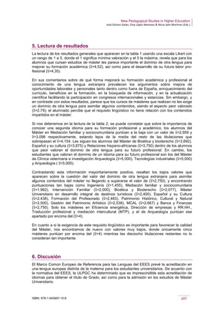New Pedagogical Studies in Higher Education
José Gómez Galán, Eloy López Meneses & Alicia Jaén Martínez (Eds.)
ISBN: 978-1-943697-10-6 107
5. Lectura de resultados
La lectura de los resultados generales que aparecen en la tabla 1 usando una escala Likert con
un rango de 1 a 5, donde el 1 significa mínima valoración y el 5 la máxima, revela que para los
alumnos que cursan estudios de máster les parece importante el dominio de otra lengua para
mejorar su formación académica (x=4,52), así como para el desarrollo de su futura labor pro-
fesional (x=4,35).
En sus comentarios sobre de qué forma mejorará su formación académica y profesional el
conocimiento de una lengua extranjera prevalecen los argumentos sobre mejora de
oportunidades laborales y personales tanto dentro como fuera de España, enriquecimiento del
currículo, beneficios en la formación, en la búsqueda de información, y en la actualización
científica facilitando la participación en congresos internacionales y estancias. Sin embargo, y
en contraste con estos resultados, parece que los cursos de másteres que realizan no les exige
un dominio de otra lengua para asimilar algunos contenidos, siendo el aspecto peor valorado
(x=2,79); el alumnado percibe que el requisito lingüístico no tiene relación con los contenidos
impartidos en el máster.
Si nos detenemos en la lectura de la tabla 2, se puede constatar que sobre la importancia de
conocer una segunda idioma para su formación profesional y académico, los alumnos del
Máster en Mediación familiar y sociocomunitaria puntúan a la baja con un valor de x=2,959 y
x=3,098 respectivamente, estando lejos de la media del resto de las titulaciones que
sobrepasan el x=4,154. Les siguen los alumnos del Máster de Bioética y bioderecho (x=3,692),
Español y su cultura (x=3,875) y Relaciones hispano-africanas (x=3,750) dentro de los alumnos
que peor valoran el dominio de otra lengua para su futuro profesional. En cambio, los
estudiantes que valoran el dominio de un idioma para su futuro profesional son los del Máster
de Clínica veterinaria e investigación Arqueología (x=5,000), Tecnologías industriales (x=5,000)
y Arqueología ( x=5,000).
Contrastando esta información mayoritariamente positiva, resaltan los bajos valores que
aparecen sobre la cuestión del valor del dominio de otra lengua extranjera para asimilar
algunos contenidos del máster no llegando a superarse el valor de (x=2,750), y encontrando
puntuaciones tan bajas como Ingeniería (x=1,455), Mediación familiar y sociocomunitaria
(x=1,962), Intervención Familiar (x=2,000), Bioética y Bioderecho (x=2,077), Máster
Universitario en desarrollo integral de destinos turísticos (x=2,400), Español y su Cultura
(x=2,438), Formación del Profesorado (x=2,483), Patrimonio Histórico, Cultural y Natural
(x=2,500), Gestión del Patrimonio Artístico (x=2,538), MCAL (x=2,667) y Banca y Finanzas
(x=2,750). Solo los másteres en Eficiencia energética, Dirección de empresas y RR.HH.,
Traducción profesional y mediación intercultural (MTP), y el de Arqueología puntúan ese
apartado por encima del (x=4).
En cuanto a si la exigencia de este requisito lingüístico es importante para favorecer la calidad
del Máster, nos encontramos de nuevo con valores muy bajos, donde únicamente cinco
másteres puntúan por encima del (x=4) mientras las dieciocho titulaciones restantes no lo
consideran tan importante.
6. Discusión
El Marco Común Europeo de Referencia para las Lenguas del EEES prevé la acreditación en
una lengua europea distinta de la materna para los estudiantes universitarios. De acuerdo con
la normativa del EEES, la ULPGC ha determinado que es imprescindible esta acreditación de
idiomas para obtener el título de Grado, así como para la admisión en los estudios de Máster
Universitario.
 