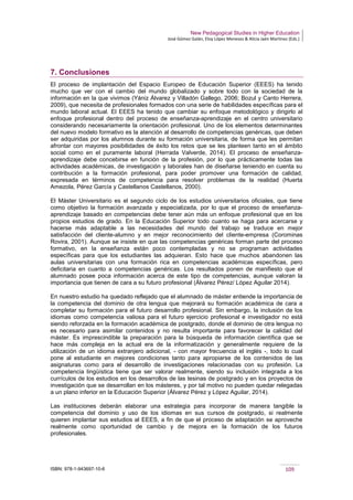 New Pedagogical Studies in Higher Education
José Gómez Galán, Eloy López Meneses & Alicia Jaén Martínez (Eds.)
ISBN: 978-1-943697-10-6 109
7. Conclusiones
El proceso de implantación del Espacio Europeo de Educación Superior (EEES) ha tenido
mucho que ver con el cambio del mundo globalizado y sobre todo con la sociedad de la
información en la que vivimos (Yániz Álvarez y Villadón Gallego, 2006; Bozul y Canto Herrera,
2009), que necesita de profesionales formados con una serie de habilidades específicas para el
mundo laboral actual. El EEES ha tenido que cambiar su enfoque metodológico y dirigirlo al
enfoque profesional dentro del proceso de enseñanza-aprendizaje en el centro universitario
considerando necesariamente la orientación profesional. Uno de los elementos determinantes
del nuevo modelo formativo es la atención al desarrollo de competencias genéricas, que deben
ser adquiridas por los alumnos durante su formación universitaria, de forma que les permitan
afrontar con mayores posibilidades de éxito los retos que se les planteen tanto en el ámbito
social como en el puramente laboral (Herrada Valverde, 2014). El proceso de enseñanza-
aprendizaje debe concebirse en función de la profesión, por lo que prácticamente todas las
actividades académicas, de investigación y laborales han de diseñarse teniendo en cuenta su
contribución a la formación profesional, para poder promover una formación de calidad,
expresada en términos de competencia para resolver problemas de la realidad (Huerta
Amezola, Pérez García y Castellanos Castellanos, 2000).
El Máster Universitario es el segundo ciclo de los estudios universitarios oficiales, que tiene
como objetivo la formación avanzada y especializada, por lo que el proceso de enseñanza-
aprendizaje basado en competencias debe tener aún más un enfoque profesional que en los
propios estudios de grado. En la Educación Superior todo cuanto se haga para acercarse y
hacerse más adaptable a las necesidades del mundo del trabajo se traduce en mejor
satisfacción del cliente-alumno y en mejor reconocimiento del cliente-empresa (Corominas
Rovira, 2001). Aunque se insiste en que las competencias genéricas forman parte del proceso
formativo, en la enseñanza están poco contempladas y no se programan actividades
específicas para que los estudiantes las adquieran. Esto hace que muchos abandonen las
aulas universitarias con una formación rica en competencias académicas específicas, pero
deficitaria en cuanto a competencias genéricas. Los resultados ponen de manifiesto que el
alumnado posee poca información acerca de este tipo de competencias, aunque valoran la
importancia que tienen de cara a su futuro profesional (Álvarez Pérez/ López Aguilar 2014).
En nuestro estudio ha quedado reflejado que el alumnado de máster entiende la importancia de
la competencia del dominio de otra lengua que mejorará su formación académica de cara a
completar su formación para el futuro desarrollo profesional. Sin embargo, la inclusión de los
idiomas como competencia valiosa para el futuro ejercicio profesional e investigador no está
siendo reforzada en la formación académica de postgrado, donde el dominio de otra lengua no
es necesario para asimilar contenidos y no resulta importante para favorecer la calidad del
máster. Es imprescindible la preparación para la búsqueda de información científica que se
hace más compleja en la actual era de la informatización y generalmente requiere de la
utilización de un idioma extranjero adicional, - con mayor frecuencia el inglés -, todo lo cual
pone al estudiante en mejores condiciones tanto para apropiarse de los contenidos de las
asignaturas como para el desarrollo de investigaciones relacionadas con su profesión. La
competencia lingüística tiene que ser valorar realmente, siendo su inclusión integrada a los
currículos de los estudios en los desarrollos de las tesinas de postgrado y en los proyectos de
investigación que se desarrollan en los másteres, y por tal motivo no pueden quedar relegadas
a un plano inferior en la Educación Superior (Álvarez Pérez y López Aguilar, 2014).
Las instituciones deberán elaborar una estrategia para incorporar de manera tangible la
competencia del dominio y uso de los idiomas en sus cursos de postgrado, si realmente
quieren implantar sus estudios al EEES, a fin de que el proceso de adaptación se aproveche
realmente como oportunidad de cambio y de mejora en la formación de los futuros
profesionales.
 