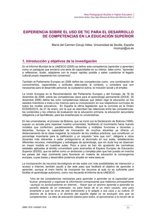 New Pedagogical Studies in Higher Education
José Gómez Galán, Eloy López Meneses & Alicia Jaén Martínez (Eds.)
ISBN: 978-1-943697-10-6 11
EXPERIENCIA SOBRE EL USO DE TIC PARA EL DESARROLLO
DE COMPETENCIAS EN LA EDUCACIÓN SUPERIOR
María del Carmen Corujo Vélez. Universidad de Sevilla. España
mcorujo@us.es
1. Introducción y objetivos de la investigación
En el Informe Mundial de la UNESCO (2005) se define esta competencia (aprender a aprender)
como un paraguas que encierra una serie de capacidades en su interior, tales como: “aprender
a reflexionar, dudar, adaptarse con la mayor rapidez posible y saber cuestionar el legado
cultural propio respetando los consensos”.
También el Parlamento Europeo en 2006 define las competencias como una combinación de
conocimientos, capacidades y actitudes adecuadas al contexto, y considera que son
necesarias para el desarrollo personal, la ciudadanía activa, la inclusión social y el empleo.
La Unión Europea en la Recomendación del Parlamento Europeo y del Consejo, de 18 de
diciembre de 2006, sobre las competencias clave para el aprendizaje permanente (DOUE, 30
diciembre 2006) define las ocho competencias básicas que deben regir la educación en los
estados miembros e insta a los mismos para su incorporación en sus respectivos currículos de
todos los niveles educativos. En España la últma legislación que la concreta es la Orden
ECD/65/2015, de 21 de enero, por la que se describen las relaciones entre las competencias,
los contenidos y los criterios de evaluación de la educación primaria, la educación secundaria
obligatoria y el bachillerato, para las enseñanzas no universitarias.
En las universitarias, el proceso de Bolonia, que se inició con la Declaración de Bolonia (1999),
supuso un acicate para repensar nuestra universidad, facilitando el movimiento hacia nuevos
modelos que conferirían, paulatinamente, diferentes y múltiples funciones a docentes y
discentes. Aunque la capacidad de innovación de muchos docentes ya ofrecía un
distanciamiento de la clase magistral, la inclusión de los créditos prácticos, que constituían un
porcentaje importante para la calificación y un requisito “sine qua non”, obligaría a otros
docentes más reticentes a ceder protagonismo al alumnado en sus aulas, estableciendo
diferentes recursos, metodologías y estrategias de aprendizaje, que sin duda hoy se observan
en mayor medida en nuestras aulas. Poco a poco se han ido ajustando las normativas
estatales aplicadas al ámbito universitario para acercarlas al Espacio Europeo de Educación
Superior (EESS), que se define como un ambicioso y complejo plan que han puesto en marcha
los países del viejo continente para favorecer en materia de educación la convergencia
europea, cuyas bases y desarrollos podemos ampliar en www.eees.es
La incorporación de recursos tecnológicos en las aulas con más posibilidades de interacción y
acceso a Internet, también ayudó a dar este paso que facilitará el objetivo de aprender a
aprender, aunque el mero hecho de incorporar los recursos al aula no es suficiente para
facilitar el aprendizaje autónomo, como nos recuerda el Informe de la UNESCO:
“Una de las competencias necesarias para aprender a aprender es la capacidad para
buscar, jerarquizar y organizar la información omnipresente que hallamos principalmente
–aunque no exclusivamente en Internet… Hacer que un alumno aprenda a aprender es
ponerlo delante de un ordenador, no para hacer de él un mero usuario, sino para
enseñarle a que se sirva de ese instrumento y lo adapte a sus usos y su cultura. El
dominio de la lectura y el dominio del soporte digital no se excluyen sino que se
complementan. La idea de educación básica para todos, al aproximarse a la noción de la
 