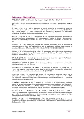 New Pedagogical Studies in Higher Education
José Gómez Galán, Eloy López Meneses & Alicia Jaén Martínez (Eds.)
ISBN: 978-1-943697-10-6 110
Referencias Bibliográficas
ARGUDÍN, Y. (2000). La Educación Superior para el siglo XXI. Didac (36), 16-25.
ARGUDÍN, Y. (2005). Educación basada en competencias. Nociones y antecedentes. México:
Trillas.
ÁLVAREZ PÉREZ, P. R., LÓPEZ AGUILAR, D. (2014). Desarrollo de competencias genéricas
en el contexto universitario: una valoración desde la opinión del alumnado. Maquilón Sánchez,
J.J., Alonso Roque, J.I. (Ed.) Experiencias de innovación y formación en educación,
Universidad de Murcia: Servicio de Publicaciones, 63-72.
ANTERO CEDEÑO, J. (2013). La proyección de un buen perfil profesional desde el aula
universitaria. Escritos de estudiantes de Pedagogía de la Facultad de Diseño y Comunicación
Escritos en la Facultad (84) Facultad de Diseño y Comunicación. Universidad de Palermo. 72-
73
BENNETT, R. (2002). Employers' demands for personal transferable skills in graduates: A
content analysis of 1000 job advertisements and an associated empirical study. Journal of
Vocational Education & Training, 54(4), 457-476. doi:10.1080/13636820200200209
BOZUL, Z., CANTO HERRERA, P. J. (2009). El profesorado universitario en la sociedad del
conocimiento: competencias profesionales docentes. Revista de Formación e Innovación
Educativa Universitaria. 2(2), 87-97.
CANO, E. (2008). La evaluación por competencias en la educación superior. Profesorado:
Revista De Curriculum y Formación Del Profesorado, 12(3.
COROMINAS ROVIRA, E. (2001). Competencias genéricas en la formación universitaria.
Revista de Educación, 325, 299-321.
COROMINAS, E., TESOURO, M., CAPELL, D., TEIXIDÓ, J., PÈLACH, P., CORTADA, R.
(2006). Percepciones del profesorado ante la incorporación de las competencias genéricas en
la formación universitaria. Revista de Educación (341), 301-336.
EURYDICE (2002): Las competencias claves. Un concepto en expansión dentro de la
educación general obligatoria. Recuperado el 1 de septiembre de 2015:
http://www.mecd.gob.es/educacion-mecd/mc/redie-eurydice/sistemas-educativos/ contexto/
cambios-sociodemograficos.html.
FERNÁNDEZ MARTÍN, F.D., ARCO TIRADO, J.L., HUGHES, S., TORRES MARÍN, J. (2014).
Mejora de las competencias profesionales del alumnado universitario a través del Aprendizaje-
Servicio. Maquilón Sánchez, J.J., Alonso Roque, J.I. (Ed.) Experiencias de innovación y
formación en educación, Universidad de Murcia: Servicio de Publicaciones, 231-241.
FULLANA NOELL, J., PALLISERA DÍAZ, M., VALLE GÓMEZ, A. D., Y PLANAS LLADÓ, A.
(2010). La adaptación al espacio europeo de educación superior en España. Los cambios/retos
que implica la enseñanza basada en competencias y orientaciones para responder a ellos.
Revista Iberoamericana De Educación, 52(4).
GARCÍA MANJÓN, J. V., Y PÉREZ LÓPEZ, MARÍA DEL CARMEN. (2008). Espacio europeo
de educación superior: Competencias profesionales y empleabilidad. Revista Iberoamericana
De Educación, 46(9).
 