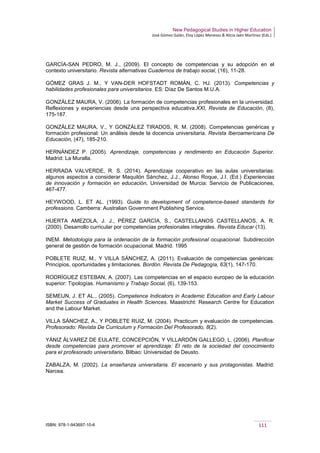 New Pedagogical Studies in Higher Education
José Gómez Galán, Eloy López Meneses & Alicia Jaén Martínez (Eds.)
ISBN: 978-1-943697-10-6 111
GARCÍA-SAN PEDRO, M. J., (2009). El concepto de competencias y su adopción en el
contexto universitario. Revista alternativas Cuadernos de trabajo social, (16), 11-28.
GÓMEZ GRAS J. M., Y VAN-DER HOFSTADT ROMÁN, C. HJ. (2013). Competencias y
habilidades profesionales para universitarios. ES: Díaz De Santos M.U.A.
GONZÁLEZ MAURA, V. (2006). La formación de competencias profesionales en la universidad.
Reflexiones y experiencias desde una perspectiva educativa.XXI, Revista de Educación, (8),
175-187.
GONZÁLEZ MAURA, V., Y GONZÁLEZ TIRADOS, R. M. (2008). Competencias genéricas y
formación profesional: Un análisis desde la docencia universitaria. Revista Iberoamericana De
Educación, (47), 185-210.
HERNÁNDEZ P. (2005). Aprendizaje, competencias y rendimiento en Educación Superior.
Madrid: La Muralla.
HERRADA VALVERDE, R. S. (2014). Aprendizaje cooperativo en las aulas universitarias:
algunos aspectos a considerar Maquilón Sánchez, J.J., Alonso Roque, J.I. (Ed.) Experiencias
de innovación y formación en educación, Universidad de Murcia: Servicio de Publicaciones,
467-477.
HEYWOOD, L. ET AL. (1993). Guide to development of competence-based standards for
professions. Camberra: Australian Government Publishing Service.
HUERTA AMEZOLA, J. J., PÉREZ GARCÍA, S., CASTELLANOS CASTELLANOS, A. R.
(2000). Desarrollo curricular por competencias profesionales integrales. Revista Educar (13).
INEM. Metodología para la ordenación de la formación profesional ocupacional. Subdirección
general de gestión de formación ocupacional. Madrid. 1995
POBLETE RUIZ, M., Y VILLA SÁNCHEZ, A. (2011). Evaluación de competencias genéricas:
Principios, oportunidades y limitaciones. Bordón. Revista De Pedagogía, 63(1), 147-170.
RODRÍGUEZ ESTEBAN, A. (2007). Las competencias en el espacio europeo de la educación
superior: Tipologías. Humanismo y Trabajo Social, (6), 139-153.
SEMEIJN, J. ET AL., (2005). Competence Indicators in Academic Education and Early Labour
Market Success of Graduates in Health Sciences. Maastricht: Research Centre for Education
and the Labour Market.
VILLA SÁNCHEZ, A., Y POBLETE RUIZ, M. (2004). Practicum y evaluación de competencias.
Profesorado: Revista De Curriculum y Formación Del Profesorado, 8(2).
YÁNIZ ÁLVAREZ DE EULATE, CONCEPCIÓN, Y VILLARDÓN GALLEGO, L. (2006). Planificar
desde competencias para promover el aprendizaje: El reto de la sociedad del conocimiento
para el profesorado universitario. Bilbao: Universidad de Deusto.
ZABALZA, M. (2002). La enseñanza universitaria. El escenario y sus protagonistas. Madrid:
Narcea.
 