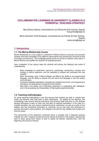 New Pedagogical Studies in Higher Education
José Gómez Galán, Eloy López Meneses & Alicia Jaén Martínez (Eds.)
ISBN: 978-1-943697-10-6 112
COLLABORATIVE LEARNING IN UNIVERSITY CLASSES IS A
POWERFUL TEACHING STRATEGY
May Gómez Cabrera. Universidad de Las Palmas de Gran Canaria. España
may.gomez@ulpgc.es
María Ascensión Viera Rodríguez. Universidad de Las Palmas de Gran Canaria.
España
maria.viera@ulpgc.es
1. Introduction
1.1. The Marine Biodiversity Course
Marine Biodiversity is a core subject in a Bachelor of Marine Science Curriculum and provides
students with basic knowledge of the different marine plants and animals from the point of view
of ecology and taxonomy. The knowledge gained serves as tool-kit to address many topics in
Marine Science and qualifies the students for professional work.
Upon completion of the various tasks the students will achieve the following new levels of
understanding:
­ Basic knowledge on systematics, taxonomy, morphology, reproduction, evolution and
ecology of marine organisms, and the capability to analyse and synthesize this new
material.
­ Basic terminology used in Marine Biology and Botany the ability to use experimental
language, and the ability to express the new terms and language in oral and written
communication.
­ Practical knowledge applicable to sampling the coastal environment, and recognizing at
first glance, the large groups of organisms that inhabit it.
­ New skills in the proper use of laboratory equipment, in cooperating with colleagues,
and in the processing and interpretation of high-quality experimental data.
1.2. Teaching methodologies
An active teaching methodology is one that ensures that students are able to activate their
minds and discover what they want to learn themselves. As applied by the teachers, this
methodology uses diverse learning techniques that promote great autonomy so the students
develop techniques to learn on their own and learn to organize themselves. In the case of a
scientific discipline, the new science material should be understood, not only as a body of new
realities and new theoretical information to memorize, but as new tools and techniques to
process information, solve problems, and integrate it all with the new realities that change over
time and space.
The achievement of the objectives mentioned above is possible only if adequate teaching
methods are used. Teachers should arouse the interest of students in the subject, making them
want to study, giving them reason to want to please the teacher, teaching them, from the
beginning, the true joy of science.
 
