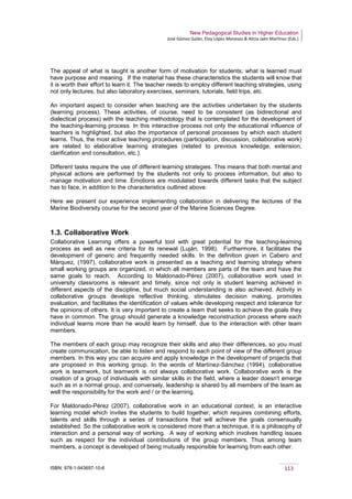New Pedagogical Studies in Higher Education
José Gómez Galán, Eloy López Meneses & Alicia Jaén Martínez (Eds.)
ISBN: 978-1-943697-10-6 113
The appeal of what is taught is another form of motivation for students; what is learned must
have purpose and meaning. If the material has these characteristics the students will know that
it is worth their effort to learn it. The teacher needs to employ different teaching strategies, using
not only lectures, but also laboratory exercises, seminars, tutorials, field trips, etc.
An important aspect to consider when teaching are the activities undertaken by the students
(learning process). These activities, of course, need to be consistent (as bidirectional and
dialectical process) with the teaching methodology that is contemplated for the development of
the teaching-learning process. In this interactive process not only the educational influence of
teachers is highlighted, but also the importance of personal processes by which each student
learns. Thus, the most active teaching procedures (participation, discussion, collaborative work)
are related to elaborative learning strategies (related to previous knowledge, extension,
clarification and consultation, etc.).
Different tasks require the use of different learning strategies. This means that both mental and
physical actions are performed by the students not only to process information, but also to
manage motivation and time. Emotions are modulated towards different tasks that the subject
has to face, in addition to the characteristics outlined above.
Here we present our experience implementing collaboration in delivering the lectures of the
Marine Biodiversity course for the second year of the Marine Sciences Degree.
1.3. Collaborative Work
Collaborative Learning offers a powerful tool with great potential for the teaching-learning
process as well as new criteria for its renewal (Luján, 1998). Furthermore, it facilitates the
development of generic and frequently needed skills. In the definition given in Cabero and
Márquez, (1997), collaborative work is presented as a teaching and learning strategy where
small working groups are organized, in which all members are parts of the team and have the
same goals to reach. According to Maldonado-Pérez (2007), collaborative work used in
university classrooms is relevant and timely, since not only is student learning achieved in
different aspects of the discipline, but much social understanding is also achieved. Activity in
collaborative groups develops reflective thinking, stimulates decision making, promotes
evaluation, and facilitates the identification of values while developing respect and tolerance for
the opinions of others. It is very important to create a team that seeks to achieve the goals they
have in common. The group should generate a knowledge reconstruction process where each
individual learns more than he would learn by himself, due to the interaction with other team
members.
The members of each group may recognize their skills and also their differences, so you must
create communication, be able to listen and respond to each point of view of the different group
members. In this way you can acquire and apply knowledge in the development of projects that
are proposed in this working group. In the words of Martínez-Sánchez (1994), collaborative
work is teamwork, but teamwork is not always collaborative work. Collaborative work is the
creation of a group of individuals with similar skills in the field, where a leader doesn't emerge
such as in a normal group, and conversely, leadership is shared by all members of the team as
well the responsibility for the work and / or the learning.
For Maldonado-Pérez (2007), collaborative work in an educational context, is an interactive
learning model which invites the students to build together, which requires combining efforts,
talents and skills through a series of transactions that will achieve the goals consensually
established. So the collaborative work is considered more than a technique, it is a philosophy of
interaction and a personal way of working. A way of working which involves handling issues
such as respect for the individual contributions of the group members. Thus among team
members, a concept is developed of being mutually responsible for learning from each other.
 