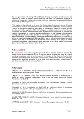 New Pedagogical Studies in Higher Education
José Gómez Galán, Eloy López Meneses & Alicia Jaén Martínez (Eds.)
ISBN: 978-1-943697-10-6 116
the new generation with strong skills and habits developed using the social networks like
Facebook or Tuenti, a picture is worth more than the word. This generation is used to a
profusion of images and videos in which texts are limited to packaged language that facilitates
the immediacy of the response time.
This experience has allowed us to know the shortcomings of students in terms of reading
comprehension, ability to discern between what is essential or relevant from the accessory, storage
capacity, etc. Recognizing these difficulties allows us to improve the delivery of traditional lectures.
We also note that the application of this methodology in our subject matter requires two hours per
chapter and only rarely is this time available in the degree schedule. As proposals for the future, we
consider the possibility of introducing Moodle questionnaires for the evaluation of collaborative
learning and co-evaluation, or the formation of working groups in response to different types of
learning by applying the methodology of preferential complementary learning (PCL). Finally, and in
light of our experience we agree with Domingo (2010), and we believe that with collaborative work
we have been able to incorporate a lot of elements into the teaching of the subject of Marine
Biodiversity that facilitate the achievement of the basic skills of the course, greatly improving the
degree to which they are understood by the students.
4. Conclusions
The collaborative work methodology has proven to be an effective method in teaching the
subject matter of Marine Biodiversity, by improving academic achievement, (over 80% pass),
providing advantages such as an increase of the interest of the students, favoring their
interaction, promoting critical thinking and communication, and improving the use of language.
This approach favors the acquisition of social skills, promotes coordination, develops skills of
self-discovery, and, in turn, improves self-esteem.
References
CABERO, J. & D. MÁRQUEZ (1997). Colaborando-aprendiendo. La utilización del vídeo en la
enseñanza de la geografía, Kronos, Sevilla.
CABERO, J. & P. ROMÁN. (2004). Papel del profesor en el desarrollo de destrezas para el
trabajo en grupo: proyectos colaborativos, foros y uso del correo electrónico. Agenda
Académica, 11(1-2): 3-15.
DOMINGO, J. (2010). El aprendizaje cooperativo y las competencias. Revista d’Innovció
Docent Universitaria, 2: 1-9.
DOMINGO, J, MªP. ALMAJANO, H. MARTÍNEZ, & J. SEGURA. (2010). El aprendizaje
cooperativo 2.0. Jornadas sobre aprendizaje Cooperativo, JAC-10.
LUJÁN, M.I. (1998). El proyecto Docente del Profesor Universitario. Servicio de publicaciones
de la ULPGC, 96 pp.
MALDONADO-PÉREZ, M.I. (2007). El trabajo Colaborativo en el aula Universitaria. Laurus,
13(23): 263-278.
MARTÍNEZ-SÁNCHEZ, F. (1994). Educación y Nuevas Tecnologías. Cajamurcia, 139-151.
 