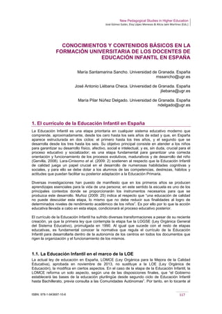 New Pedagogical Studies in Higher Education
José Gómez Galán, Eloy López Meneses & Alicia Jaén Martínez (Eds.)
ISBN: 978-1-943697-10-6 117
CONOCIMIENTOS Y CONTENIDOS BÁSICOS EN LA
FORMACIÓN UNIVERSITARIA DE LOS DOCENTES DE
EDUCACIÓN INFANTIL EN ESPAÑA
María Santamarina Sancho. Universidad de Granada. España
mssancho@ugr.es
José Antonio Liébana Checa. Universidad de Granada. España
jliebana@ugr.es
María Pilar Núñez Delgado. Universidad de Granada. España
ndelgado@ugr.es
1. El currículo de la Educación Infantil en España
La Educación Infantil es una etapa prioritaria en cualquier sistema educativo moderno que
comprende, aproximadamente, desde los cero hasta los seis años de edad y que, en España
aparece estructurada en dos ciclos: el primero hasta los tres años, y el segundo que se
desarrolla desde los tres hasta los seis. Su objetivo principal consiste en atender a los niños
para garantizar su desarrollo físico, afectivo, social e intelectual, y es, sin duda, crucial para el
proceso educativo y socializador; es una etapa fundamental para garantizar una correcta
orientación y funcionamiento de los procesos evolutivos, madurativos y de desarrollo del niño
(Gervilla, 2008). Lara-Cinisomo et al. (2009: 2) sostienen al respecto que la Educación Infantil
de calidad juega un papel crucial en el desarrollo de numerosas habilidades cognitivas y
sociales, y para ello se debe dotar a los alumnos de las competencias, destrezas, hábitos y
actitudes que puedan facilitar su posterior adaptación a la Educación Primaria.
Diversas investigaciones han puesto de manifiesto que en los primeros años se producen
aprendizajes esenciales para la vida de una persona; en este sentido la escuela es uno de los
principales contextos donde se proporcionarán los instrumentos necesarios para que se
produzca este desarrollo. Muñoz (2009: 25) indica al respecto que “una educación de calidad
no puede descuidar esta etapa, lo mismo que no debe reducir sus finalidades al logro de
determinados niveles de rendimiento académico de los niños”. Es por ello por lo que la acción
educativa llevada a cabo en esta etapa, condicionará el proceso educativo posterior.
El currículo de la Educación Infantil ha sufrido diversas transformaciones a pesar de su reciente
creación, ya que la primera ley que contempla la etapa fue la LOGSE (Ley Orgánica General
del Sistema Educativo), promulgada en 1990. Al igual que sucede con el resto de etapas
educativas, es fundamental conocer la normativa que regula el currículo de la Educación
Infantil para desarrollarla dentro de la autonomía de los centros en todos los documentos que
rigen la organización y el funcionamiento de los mismos.
1.1. La Educación Infantil en el marco de la LOE
La actual ley de educación en España, LOMCE (Ley Orgánica para la Mejora de la Calidad
Educativa), aprobada en noviembre de 2013, no sustituye a la LOE (Ley Orgánica de
Educación), la modifica en ciertos aspectos. En el caso de la etapa de la Educación Infantil, la
LOMCE reforma un solo aspecto, según una de las disposiciones finales, que “el Gobierno
establecerá las bases de la educación plurilingüe desde segundo ciclo de Educación Infantil
hasta Bachillerato, previa consulta a las Comunidades Autónomas”. Por tanto, en lo tocante al
 