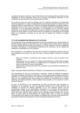 New Pedagogical Studies in Higher Education
José Gómez Galán, Eloy López Meneses & Alicia Jaén Martínez (Eds.)
ISBN: 978-1-943697-10-6 118
currículo de la etapa, continúa en vigor el Real Decreto de Enseñanzas Mínimas (Real Decreto
1630/2006, de 29 de diciembre), motivo por el cual las comunidades autónomas no han
modificado sus decretos del currículo de la Educación Infantil.
En el artículo cuatro de la LOE se establece que los contenidos educativos de la Educación
Infantil se organizarán en “áreas correspondientes a los ámbitos propios de la experiencia y del
desarrollo infantil y se abordarán por medio de actividades globalizadas que tengan interés y
significado para los niños”, de nuevo se hace un especial hincapié en la globalización de los
contenidos y en el aprendizaje significativo. Es aconsejable que los docentes intenten
seleccionar los contenidos más útiles para el alumno partiendo de las ideas y experiencias
previas que estos poseen. En este mismo artículo se evidencia la importancia de la actividad
lúdica y la experiencia, principios en los que han de basarse los métodos de trabajo
empleados.
1.2. Las competencias básicas en el currículo
La incorporación de las competencias básicas al currículo se presenta como una novedad en el
sistema educativo español, si bien estas, tal y como explican Pérez y Zayas (2007), surgen de
un nuevo enfoque de la educación que requiere un currículo basado en nuevas necesidades
formativas, demandando un planteamiento profundo de los currículos y de los métodos de
enseñanza y aprendizaje con un fin prioritario.
Para acercarnos a una definición más clara del concepto de competencia podemos partir de
tres cualidades que permiten que ésta sea clave y esencial según el estudio de Eurydice
(2002):
­ Debe ser necesaria y beneficiosa para cualquier persona y para el conjunto de la
sociedad.
­ Debe permitir que una persona se integre adecuadamente en varias redes sociales,
manteniendo, al mismo tiempo, su independencia y la capacidad de actuar de forma
eficaz en situaciones nuevas e imprevisibles.
­ Debe permitir a las personas estar al día, actualizar sus conocimientos y destrezas a lo
largo de la vida.
Según el proyecto DeSeCo (Definition and Selection of Competences) de la OCDE (2006: 3):
Una competencia es más que conocimiento y destrezas. Implica la habilidad de satisfacer
demandas complejas movilizando y recurriendo a recursos psicosociales (incluidas destrezas y
actitudes) en un contexto particular. Por ejemplo, la habilidad para comunicarse de manera
eficaz es una competencia que puede requerir del individuo el conocimiento de la lengua,
destrezas tecnológicas prácticas y ciertas actitudes hacia aquellos con los cuales él o ella se
está comunicando.
Es decir, la adquisición de las competencias por parte del alumnado debe garantizar su
integración en la sociedad, así como su desarrollo autónomo en la misma poniendo de
manifiesto el conjunto de saberes adquiridos, de lo cual podemos deducir que las
competencias básicas no se desarrollarán únicamente en el contexto formal educativo.
Referenciando a Valle (2006) quien sostiene que existe un conocimiento con “valor de uso”
común para todo individuo como miembro de una sociedad, cuyos contenidos son los que
harán al sujeto capaz de desenvolverse de manera hábil, crítica y activa en aquellas
circunstancias que le depare la vida cotidiana, la habilidad para usar este conocimiento es lo
que podemos denominar la adquisición de las competencias básicas del currículo.
 