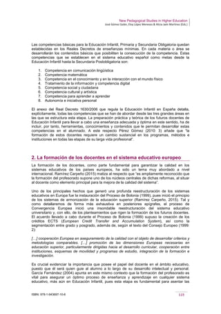 New Pedagogical Studies in Higher Education
José Gómez Galán, Eloy López Meneses & Alicia Jaén Martínez (Eds.)
ISBN: 978-1-943697-10-6 119
Las competencias básicas para la Educación Infantil, Primaria y Secundaria Obligatoria quedan
establecidas en los Reales Decretos de enseñanzas mínimas. En cada materia o área se
desarrollarán los contenidos básicos que posibiliten la consecución de la competencia. Estas
competencias que se establecen en el sistema educativo español como metas desde la
Educación Infantil hasta la Secundaria Postobligatoria son:
1. Competencia en comunicación lingüística
2. Competencia matemática
3. Competencia en el conocimiento y en la interacción con el mundo físico
4. Tratamiento de la información y competencia digital
5. Competencia social y ciudadana
6. Competencia cultural y artística
7. Competencia para aprender a aprender
8. Autonomía e iniciativa personal
El anexo del Real Decreto 1630/2006 que regula la Educación Infantil en España detalla,
explícitamente, todas las competencias que se han de abordar desde las tres grandes áreas en
las que se estructura esta etapa. La preparación práctica y teórica de los futuros docentes de
Educación Infantil para llevar a cabo una enseñanza adecuada y óptima en este sentido, ha de
incluir, por tanto, herramientas, conocimientos y contenidos que le permitan desarrollar estas
competencias en el alumnado. A este respecto Pérez Gómez (2010: 3) añade que “la
formación de estos docentes requiere un cambio sustancial en los programas, métodos e
instituciones en todas las etapas de su larga vida profesional”.
2. La formación de los docentes en el sistema educativo europeo
La formación de los docentes, como parte fundamental para garantizar la calidad en los
sistemas educativos de los países europeos, ha sido un tema muy abordado a nivel
internacional. Ramírez Carpeño (2015) matiza al respecto que “es ampliamente reconocido que
la formación del profesorado supone uno de los núcleos centrales de dichas reformas, al situar
al docente como elemento principal para la mejora de la calidad del sistema”.
Uno de los principales hechos que generó una profunda reestructuración de los sistemas
educativos en Europa fue la instauración del Proceso de Bolonia (1999), pues inició el principio
de los sistemas de armonización de la educación superior (Ramírez Carpeño, 2015). Tal y
como detallaremos de forma más exhaustiva en posteriores epígrafes, el proceso de
Convergencia Europea inició una insondable reestructuración del sistema educativo
universitario y, con ello, de los planteamientos que rigen la formación de los futuros docentes.
El acuerdo llevado a cabo durante el Proceso de Bolonia (1999) supuso la creación de los
créditos ECTS (European Credit Transfer and Accumulation System), así como la
segmentación entre grado y posgrado, además de, según el texto del Consejo Europeo (1999:
2):
[…] cooperación Europea en aseguramiento de la calidad con el objeto de desarrollar criterios y
metodologías comparables. […] promoción de las dimensiones Europeas necesarias en
educación superior, particularmente dirigidas hacia el desarrollo curricular, cooperación entre
instituciones, esquemas de movilidad y programas de estudio, integración de la formación e
investigación.
Es crucial evidenciar la importancia que posee el papel del docente en el ámbito educativo,
puesto que él será quien guie al alumno a lo largo de su desarrollo intelectual y personal.
García Fernández (2004) apunta en este mismo contexto que la formación del profesorado es
vital para asegurar un óptimo proceso de enseñanza y aprendizaje en cualquier sistema
educativo, más aún en Educación Infantil, pues esta etapa es fundamental para asentar las
 