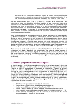 New Pedagogical Studies in Higher Education
José Gómez Galán, Eloy López Meneses & Alicia Jaén Martínez (Eds.)
ISBN: 978-1-943697-10-6 12
adquisición de una capacidad autodidáctica, cambia de sentido porque ya no designa
exclusivamente un conjunto de conocimientos limitado a una determinada edad de la
vida. En las sociedades del conocimiento el aprendizaje será continuo”. (2005, p.80).
En este mismo sentido, Pérez (2007, p.7) añade: “La sociedad de la información y del
conocimiento dirige a la educación demandas distintas de las tradicionales, claramente
relacionadas con el desarrollo en todos los ciudadanos de la capacidad de aprender a lo largo
de toda la vida. Dicho de otro modo, el problema no es ya la cantidad de información que los
estudiantes reciben, sino la calidad de la misma: la capacidad para entenderla, procesarla,
seleccionarla, organizarla y transformarla en conocimiento; así como la capacidad de aplicarla
a las diferentes situaciones y contextos en virtud de los valores e intenciones de los propios
proyectos personales y sociales”.
Estos cambios conllevan la necesidad de conocer la realidad que tenemos en nuestras aulas;
ya Marín, V., Vázquez, A.I, Llorente, M.C. y Cabero (2012), advierten, basándose en estudios
anteriores, que los universitarios no han adquirido las competencias digitales óptimas que se
presuponen en el EEES, lo que obliga al profesorado universitario a compensar esa realidad,
facilitándoles motivación y estímulo para aprender de forma significativa, despertar su
curiosidad, implicarles en su propio aprendizaje, conseguir la resolución de problemas de forma
autónoma y colaborativa, ser capaces de transferir los aprendizajes a diferentes contextos… en
definitiva, jugar nuevos roles, además de incluir el uso educativo de TIC en su práctica.
Para conocer el estado de la cuestión en la Facultad de Ciencias de la Educación de la
Universidad de Sevilla, realizamos una investigación que pretende varios objetivos o
propósitos. El primero será identificar el grado de conocimiento de nuestros estudiantes sobre
las TIC y el segundo valorar los cambios producidos en su aprendizaje a lo largo de una
asignatura, teniendo en cuenta el uso de recursos tecnológicos y una metodología centrada en
el alumnado.
2. Contexto y aspectos teórico-metodológicos
El estudio se lleva a cabo concretamente en un grupo de 5º de Pedagogía de la Facultad de
Ciencias de la Educación de la Universidad de Sevilla (España). La asignatura se denomina
“Diseño de Medios Audiovisuales y Materiales de Enseñanza”: Durante el segundo
cuatrimestre del curso 2011-2012; formaba parte de la Licenciatura de Pedagogía del Plan de
Estudios de 1998 (actualmente en extinción), concretamente es una optativa de quinto curso
con 4,5 créditos totales, de los que 1,5 son prácticos. Los descriptores académicos que la
definen son: concepto de medios y materiales, clasificación de medios; criterios generales para
la utilización de diseño, selección y evaluación de medios; criterios generales para la utilización
didáctica de medios materiales, medios impresos, medios de imagen fija, medios imagen móvil,
medios audiovisuales, informáticos y Nuevas Tecnologías. Por tanto los objetivos que se
persiguen a lo largo del cuatrimestre son:
­ Delimitar el concepto de diseño de medios de enseñanza.
­ Diferenciar los códigos y signos empleados en las diferentes TIC.
­ Analizar las posibilidades educativas de las diferentes TIC.
­ Diseñar y producir material de paso en diferentes soportes audiovisuales y de TIC.
­ Lograr habilidad instrumental para la utilización de ciertos medios de enseñanza y TIC.
­ Aportar criterios metodológicos para la selección e incorporación de medios
audiovisuales y TIC a situaciones de enseñanza.
 