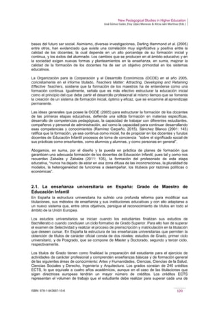 New Pedagogical Studies in Higher Education
José Gómez Galán, Eloy López Meneses & Alicia Jaén Martínez (Eds.)
ISBN: 978-1-943697-10-6 120
bases del futuro ser social. Asimismo, diversas investigaciones, Darling Hammond et al. (2005)
entre otros, han evidenciado que existe una correlación muy significativa y positiva entre la
calidad de los docentes, la cual depende en un alto porcentaje de su formación inicial y
continua, y los éxitos del alumnado. Los cambios que se producen en el ámbito educativo y en
la sociedad exigen nuevas formas y planteamientos en la enseñanza, en suma, mejorar la
calidad de la formación de los docentes ha de ser un objetivo primordial en los sistemas
educativos.
La Organización para la Cooperación y el Desarrollo Económicos (OCDE) en el año 2005,
concretamente en el informe titulado, Teachers Matter: Attracting, Developing and Retaining
Effective Teachers, sostiene que la formación de los maestros ha de entenderse como una
formación continua. Igualmente, señala que es más efectivo estructurar la educación inicial
como el principio del que debe partir el desarrollo profesional al mismo tiempo que se fomenta
la creación de un sistema de formación inicial, óptimo y eficaz, que se encamine al aprendizaje
permanente.
Las ideas generales que posee la OCDE (2005) para estructurar la formación de los docentes
de las primeras etapas educativas, defiende una sólida formación en materias específicas,
desarrollo de competencias pedagógicas, la capacidad de trabajar con diferentes estudiantes,
compañeros y personal de administración, así como la capacidad para continuar desarrollando
esas competencias y conocimientos (Ramírez Carpeño, 2015). Sánchez Blanco (2001: 145)
ratifica que la formación, ya sea continua como inicial, ha de propiciar en los docentes y furutos
docentes de Educación Infantil procesos de toma de conciencia “sobre el significado social de
sus prácticas como enseñantes, como alumnos y alumnas, y como personas en general”.
Abogamos, en suma, por el diseño y la puesta en práctica de planes de formación que
garanticen una adecuada formación de los docentes de Educación Infantil, pues tal y como nos
recuerdan Zabalza y Zabalza (2011: 105), la formación del profesorado de esta etapa
educativa, “nunca ha dejado de estar en esa zona difusa de las inconcreciones, la pluralidad de
modelos, la heterogeneidad de funciones a desempeñar, los titubeos por razones políticas o
económicas”.
2.1. La enseñanza universitaria en España: Grado de Maestro de
Educación Infantil
En España la estructura universitaria ha sufrido una profunda reforma para modificar sus
titulaciones, sus métodos de enseñanza y sus instituciones educativas y con ello adaptarse a
un nuevo sistema que, entre otros objetivos, persigue el reconocimiento de títulos en todo el
ámbito de la Unión Europea.
Los estudios universitarios se inician cuando los estudiantes finalizan sus estudios de
Bachillerato o cuando concluyen un ciclo formativo de Grado Superior. Para ello han de superar
el examen de Selectividad y realizar el proceso de preinscripción y matriculación en la titulación
que deseen cursar. En España la estructura de las enseñanzas universitarias que permiten la
obtención de títulos de carácter oficial consta de dos niveles: estudios de Grado, primer ciclo
universitario, y de Posgrado, que se compone de Máster y Doctorado, segundo y tercer ciclo,
respectivamente.
Los títulos de Grado tienen como finalidad la preparación del estudiante para el ejercicio de
actividades de carácter profesional y comprenden enseñanzas básicas y de formación general
de las siguientes áreas de conocimiento: Artes y Humanidades, Ciencias, Ciencias de la Salud,
Ciencias Sociales y Derecho, Ingeniería y Arquitectura. Los grados constan de 240 créditos
ECTS, lo que equivale a cuatro años académicos, aunque en el caso de las titulaciones que
sigan directrices europeas tendrán un mayor número de créditos. Los créditos ECTS
representan el volumen de trabajo que el estudiante debe realizar para superar cada una de
 