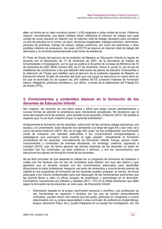 New Pedagogical Studies in Higher Education
José Gómez Galán, Eloy López Meneses & Alicia Jaén Martínez (Eds.)
ISBN: 978-1-943697-10-6 121
ellas, en forma de un valor numérico (entre 1 y 60) asignado a cada unidad de curso. Podemos
resumir, sucintamente, que estos créditos hacen referencia al volumen de trabajo que cada
unidad de curso requiere en relación con el volumen total de trabajo necesario para completar
un año de estudios en el centro, es decir, lecciones magistrales, trabajos prácticos, seminarios,
periodos de prácticas, trabajo de campo, trabajo autónomo, así como los exámenes u otros
posibles métodos de evaluación. Así pues, el ECTS se basa en el volumen total de trabajo del
alumnado y no se limita exclusivamente a las horas de asistencia.
El Título de Grado del ejercicio de la profesión de Maestro en Educación Infantil se regula de
acuerdo con la Resolución de 17 de diciembre de 2007, de la Secretaría de Estado de
Universidades e Investigación, por la que se publica el Acuerdo de Consejo de Ministros de 14
de diciembre de 2007 (BOE número 305, de 21 de diciembre, Anexo II, punto 3), por el que se
establecen las condiciones a las que deberán adecuarse los planes de estudios conducentes a
la obtención de Títulos que habiliten para el ejercicio de la profesión regulada de Maestro en
Educación Infantil. El plan de estudios del título que nos ocupa se estructura en cuatro años en
los que el alumnado ha de superar los 240 créditos ECTS cursando materias de formación
básica, obligatoria, prácticas escolares y, por último, a través de la elaboración del Trabajo Fin
de Grado (TFG).
3. Conocimientos y contenidos básicos en la formación de los
docentes de Educación Infantil
Ser maestro, ser docente, es una labor ardua y difícil que exige nuevos planteamientos y
nuevas formas de abordar la enseñanza para mantenerse actualizada. No olvidemos que la
tarea del maestro es la de enseñar, pero también la de aprender; Imbernón (2014: 40) señala al
respecto que “no es buen maestro el que no aprende enseñando”.
Antiguamente la formación de los docentes, sobre todo de las primeras etapas educativas, era
escasa y no universitaria. Esta situación fue cambiando a lo largo del siglo XX y aún más, tal y
como recuerda Imbernón (2014: 49), en el siglo XXI, pues “se fue configurando una formación
inicial de maestros con estudios adecuados a los conocimientos sociopsicológicos y
pedagógicos que avanzaron tanto durante el siglo pasado”. Actualmente la formación
universitaria de los docentes, concretamente de Educación Infantil, incluye, grosso modo,
conocimientos y contenidos de diversas disciplinas, sin embargo, creemos, siguiendo a
Lampert (2010), que, de forma general, las teorías implícitas de los docentes no están en
conexión con los contenidos, ya sean prácticos o teóricos, y con los conocimientos que
estructuran los planes de formación inicial de los docentes.
No es fácil concretar de qué depende la calidad de un programa de formación de maestros o
cuáles son los factores que se han de considerar para diseñar uno que sea óptimo y que
garantice que el docente contará con los conocimientos adecuados para desarrollar
eficazmente su labor profesional. Asegurar una serie de contenidos y conocimientos previos de
calidad en los programas de formación de los docentes pueden preparar, al menos, de forma
adecuada a los futuros profesionales para que dispongan de las herramientas pertinentes que
les permita llevar a cabo un eficaz proceso de enseñanza y aprendizaje en el alumnado.
Coincidimos nuevamente con Zabalza y Zabalza (2011: 107) en la doble orientación que debe
seguir la formación de los docentes, en este caso, de Educación Infantil:
­ Orientación basada en el propio crecimiento personal o científico. Los profesores/ as
van formándose en aspectos o ámbitos por los que se sienten personalmente
motivados: pueden hacer otra carrera que les gusta, participar en congresos o cursos
relacionados con su propia especialidad o área curricular de preferencia (matemáticas,
lengua, educación física, etc.), puede integrarse en un equipo de investigación, etc. De
 