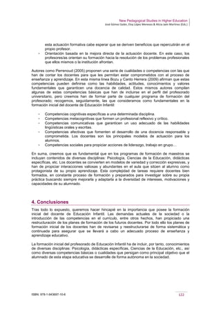 New Pedagogical Studies in Higher Education
José Gómez Galán, Eloy López Meneses & Alicia Jaén Martínez (Eds.)
ISBN: 978-1-943697-10-6 122
esta actuación formativa cabe esperar que se deriven beneficios que repercutirán en el
propio profesor.
­ Orientación basada en la mejora directa de la actuación docente. En este caso, los
profesores/as orientan su formación hacia la resolución de los problemas profesionales
que ellos mismos o la institución afrontan.
Autores como Perrenoud (2005) proponen una serie de cualidades o competencias con las que
han de contar los docentes para que les permitan estar comprometidos con el proceso de
enseñanza y aprendizaje. En esta misma línea Bozu y Canto Herrera (2009) afirman que estas
competencias pueden definirse como las habilidades, actitudes, conocimientos y valores
fundamentales que garanticen una docencia de calidad. Estos mismos autores compilan
algunas de estas competencias básicas que han de incluirse en el perfil del profesorado
universitario, pero creemos han de formar parte de cualquier programa de formación del
profesorado; recogemos, seguidamente, las que consideramos como fundamentales en la
formación inicial del docente de Educación Infantil:
­ Competencias cognitivas específicas a una determinada disciplina.
­ Competencias metacognitivas que formen un profesional reflexivo y crítico.
­ Competencias comunicativas que garanticen un uso adecuado de las habilidades
lingüísticas orales y escritas.
­ Competencias afectivas que fomenten el desarrollo de una docencia responsable y
comprometida. Los docentes son los principales modelos de actuación para los
alumnos.
­ Competencias sociales para propiciar acciones de liderazgo, trabajo en grupo…
En suma, creemos que es fundamental que en los programas de formación de maestros se
incluyan contenidos de diversas disciplinas: Psicología, Ciencias de la Educación, didácticas
específicas, etc. Los docentes se convierten en modelos de variedad y corrección expresivas, y
han de propiciar interacciones valiosas y abundantes en el aula que sitúen al alumno como
protagonista de su propio aprendizaje. Esta complejidad de tareas requiere docentes bien
formados, en constante proceso de formación y preparados para investigar sobre su propia
práctica buscando siempre mejorarla y adaptarla a la diversidad de intereses, motivaciones y
capacidades de su alumnado.
4. Conclusiones
Tras todo lo expuesto, queremos hacer hincapié en la importancia que posee la formación
inicial del docente de Educación Infantil. Las demandas actuales de la sociedad o la
introducción de las competencias en el currículo, entre otros hechos, han propiciado una
restructuración de los planes de formación de los futuros docentes. Por todo ello los planes de
formación inicial de los docentes han de revisarse y reestructurarse de forma sistemática y
continuada para asegurar que se llevará a cabo un adecuado proceso de enseñanza y
aprendizaje educativo.
La formación inicial del profesorado de Educación Infantil ha de incluir, por tanto, conocimientos
de diversas disciplinas: Psicología, didácticas específicas, Ciencias de la Educación, etc., así
como diversas competencias básicas o cualidades que persigan como principal objetivo que el
alumnado de esta etapa educativa se desarrolle de forma autónoma en la sociedad.
 