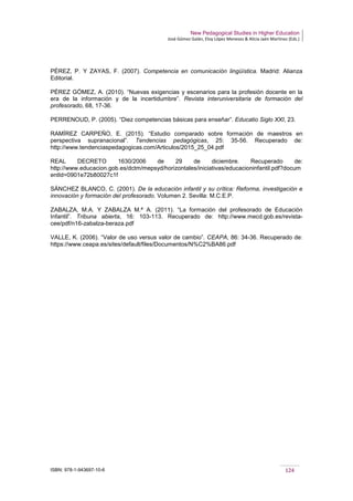 New Pedagogical Studies in Higher Education
José Gómez Galán, Eloy López Meneses & Alicia Jaén Martínez (Eds.)
ISBN: 978-1-943697-10-6 124
PÉREZ, P. Y ZAYAS, F. (2007). Competencia en comunicación lingüística. Madrid: Alianza
Editorial.
PÉREZ GÓMEZ, A. (2010). “Nuevas exigencias y escenarios para la profesión docente en la
era de la información y de la incertidumbre”. Revista interuniversitaria de formación del
profesorado, 68, 17-36.
PERRENOUD, P. (2005). “Diez competencias básicas para enseñar”. Educatio Siglo XXI, 23.
RAMÍREZ CARPEÑO, E. (2015). “Estudio comparado sobre formación de maestros en
perspectiva supranacional”. Tendencias pedagógicas, 25: 35-56. Recuperado de:
http://www.tendenciaspedagogicas.com/Articulos/2015_25_04.pdf
REAL DECRETO 1630/2006 de 29 de diciembre. Recuperado de:
http://www.educacion.gob.es/dctm/mepsyd/horizontales/iniciativas/educacioninfantil.pdf?docum
entId=0901e72b80027c1f
SÁNCHEZ BLANCO, C. (2001). De la educación infantil y su crítica: Reforma, investigación e
innovación y formación del profesorado. Volumen 2. Sevilla: M.C.E.P.
ZABALZA, M.A. Y ZABALZA M.ª A. (2011). “La formación del profesorado de Educación
Infantil”. Tribuna abierta, 16: 103-113. Recuperado de: http://www.mecd.gob.es/revista-
cee/pdf/n16-zabalza-beraza.pdf
VALLE, K. (2006). “Valor de uso versus valor de cambio”. CEAPA, 86: 34-36. Recuperado de:
https://www.ceapa.es/sites/default/files/Documentos/N%C2%BA86.pdf
 