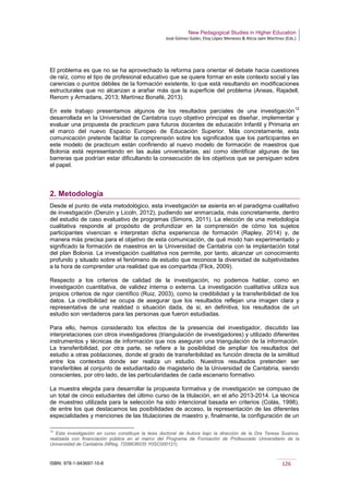New Pedagogical Studies in Higher Education
José Gómez Galán, Eloy López Meneses & Alicia Jaén Martínez (Eds.)
ISBN: 978-1-943697-10-6 126
El problema es que no se ha aprovechado la reforma para orientar el debate hacia cuestiones
de raíz, como el tipo de profesional educativo que se quiere formar en este contexto social y las
carencias o puntos débiles de la formación existente, lo que está resultando en modificaciones
estructurales que no alcanzan a arañar más que la superficie del problema (Aneas, Rajadell,
Renom y Armadans, 2013; Martínez Bonafé, 2013).
En este trabajo presentamos algunos de los resultados parciales de una investigación
12
desarrollada en la Universidad de Cantabria cuyo objetivo principal es diseñar, implementar y
evaluar una propuesta de practicum para futuros docentes de educación Infantil y Primaria en
el marco del nuevo Espacio Europeo de Educación Superior. Más concretamente, esta
comunicación pretende facilitar la comprensión sobre los significados que los participantes en
este modelo de practicum están confiriendo al nuevo modelo de formación de maestros que
Bolonia está representando en las aulas universitarias, así como identificar algunas de las
barreras que podrían estar dificultando la consecución de los objetivos que se persiguen sobre
el papel.
2. Metodología
Desde el punto de vista metodológico, esta investigación se asienta en el paradigma cualitativo
de investigación (Denzin y Licoln, 2012), pudiendo ser enmarcada, más concretamente, dentro
del estudio de caso evaluativo de programas (Simons, 2011). La elección de una metodología
cualitativa responde al propósito de profundizar en la comprensión de cómo los sujetos
participantes vivencian e interpretan dicha experiencia de formación (Rapley, 2014) y, de
manera más precisa para el objetivo de esta comunicación, de qué modo han experimentado y
significado la formación de maestros en la Universidad de Cantabria con la implantación total
del plan Bolonia. La investigación cualitativa nos permite, por tanto, alcanzar un conocimiento
profundo y situado sobre el fenómeno de estudio que reconoce la diversidad de subjetividades
a la hora de comprender una realidad que es compartida (Flick, 2009).
Respecto a los criterios de calidad de la investigación, no podemos hablar, como en
investigación cuantitativa, de validez interna o externa. La investigación cualitativa utiliza sus
propios criterios de rigor científico (Ruiz, 2003), como la credibilidad y la transferibilidad de los
datos. La credibilidad se ocupa de asegurar que los resultados reflejan una imagen clara y
representativa de una realidad o situación dada, de si, en definitiva, los resultados de un
estudio son verdaderos para las personas que fueron estudiadas.
Para ello, hemos considerado los efectos de la presencia del investigador, discutido las
interpretaciones con otros investigadores (triangulación de investigadores) y utilizado diferentes
instrumentos y técnicas de información que nos aseguran una triangulación de la información.
La transferibilidad, por otra parte, se refiere a la posibilidad de ampliar los resultados del
estudio a otras poblaciones, donde el grado de transferibilidad es función directa de la similitud
entre los contextos donde ser realiza un estudio. Nuestros resultados pretenden ser
transferibles al conjunto de estudiantado de magisterio de la Universidad de Cantabria, siendo
conscientes, por otro lado, de las particularidades de cada escenario formativo.
La muestra elegida para desarrollar la propuesta formativa y de investigación se compuso de
un total de cinco estudiantes del último curso de la titulación, en el año 2013-2014. La técnica
de muestreo utilizada para la selección ha sido intencional basada en criterios (Colás, 1998),
de entre los que destacamos las posibilidades de acceso, la representación de las diferentes
especialidades y menciones de las titulaciones de maestro y, finalmente, la configuración de un
12
Esta investigación en curso constituye la tesis doctoral de Autora bajo la dirección de la Dra Teresa Susinos,
realizada con financiación pública en el marco del Programa de Formación de Profesorado Universitario de la
Universidad de Cantabria (NReg. 7208636035 Y0SC000121).
 