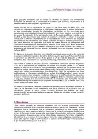 New Pedagogical Studies in Higher Education
José Gómez Galán, Eloy López Meneses & Alicia Jaén Martínez (Eds.)
ISBN: 978-1-943697-10-6 127
grupo pequeño coincidente con el número de alumnos en prácticas que normalmente
supervisan los docentes de la Universidad de Cantabria (5-6 alumnos), respondiendo a la
intención de hacer de la propuesta algo realizable.
Hemos utilizado varios instrumentos de producción de datos (Díaz de Rada, 2007) que
permiten un tratamiento cualitativo de la información. Concretamente, el análisis desarrollado
en esta comunicación procede de informaciones producidas en dos entrevistas semi-
estructuradas, una realizada al inicio de la investigación, entre cuyos objetivos se encontraba el
de conocer la valoración de los participantes sobre la formación académica recibida en su
facultad, y otra desarrollada tras finalizar el practicum, destinada a valorar el programa
formativo en su totalidad y contrastarlo con el desarrollado en cursos anteriores. La utilización
de la entrevista ha sido esencial para matizar y ahondar en algunas de esas apreciaciones y
para hacer explícitos los significados que, sobre los citados asuntos, las participantes han
construido durante el proceso (Hammersley y Atkinson, 2009; Kvale, 2011). Estas entrevistas
se realizaron a partir de un guion elaborado previamente que, si bien estructuró la conversación
alrededor de los diferentes tópicos a analizar, no funcionó como una propuesta cerrada (Díaz
de Rada, 2007).
En el proceso de creación de ambas entrevistas han participado otros miembros del equipo de
investigación de la Universidad de Cantabria, de forma que los guiones definitivos son fruto de
la conjunción de diferentes perspectivas gracias a un proceso de discusión y reflexión
compartida. Esta colaboración con expertos permite asegurar la validez de las entrevistas.
Para realizar el análisis de los datos utilizamos un sistema de codificación temática (Angrosino,
2012) en el que definimos las categorías de análisis y los códigos (Huber, 2003). Hemos
seguido un método de codificación inductivo-deductivo: partimos de un esquema inicial de
variables a analizar, pero el trabajo desarrollado con los datos exigió redefinir algunas de esas
categorías y códigos durante el proceso de análisis (Tójar, 2006). Se ha realizado una doble
codificación de la información, coincidente con un tipo de análisis temático y con un tipo de
análisis cronológico. Las categorías resultantes del proceso de codificación son las siguientes:
formación inicial universitaria, preocupaciones pedagógicas, dinámica relacional, valoración de
la propuesta, impacto de la experiencia. Finalmente, la complejidad para manejar tal volumen
de información requirió la utilización del programa informático MAXQDA (Kuckartz, 2007) para
facilitar la reducción de los datos.
En este texto solo vamos a exponer los resultados relacionados con la categoría referida a la
categoría de formación inicial universitaria, que hace referencia al significado que los
participantes otorgan al nuevo modelo formativo, impuesto por Bolonia, que están
experimentando, así como algunas barreras y puntos débiles que identifican en esta formación
que están recibiendo.
3. Resultados
Como hemos señalado, la formación académica que los alumnos participantes están
recibiendo actualmente en la universidad se enmarca dentro del proceso de Bolonia. Debates
ideológicos aparte, recordemos que el fundamento pedagógico de este proceso guarda
relación con un nuevo paradigma a la hora de concebir la formación universitaria. Hablamos de
un tipo de formación dirigida a desarrollar aprendices independientes, autónomos, creativos y
críticos, capaces de cuestionar de manera crítica el saber establecido. Para hacer esto posible,
advertíamos de la necesidad de revisar algunos elementos epistemológicos y metodológicos y,
sobre todo, repensar el tipo de profesional que se pretende formar dentro del contexto social en
el que nos encontramos (Aneas et al, 2013).
 