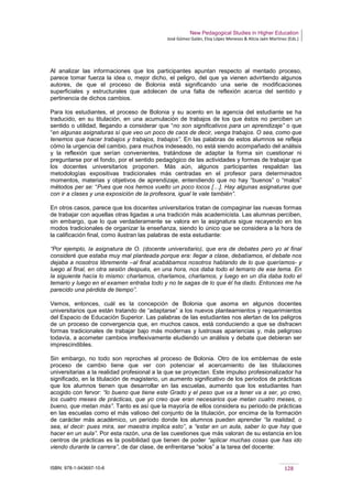 New Pedagogical Studies in Higher Education
José Gómez Galán, Eloy López Meneses & Alicia Jaén Martínez (Eds.)
ISBN: 978-1-943697-10-6 128
Al analizar las informaciones que los participantes apuntan respecto al mentado proceso,
parece tomar fuerza la idea o, mejor dicho, el peligro, del que ya vienen advirtiendo algunos
autores, de que el proceso de Bolonia está significando una serie de modificaciones
superficiales y estructurales que adolecen de una falta de reflexión acerca del sentido y
pertinencia de dichos cambios.
Para los estudiantes, el proceso de Bolonia y su acento en la agencia del estudiante se ha
traducido, en su titulación, en una acumulación de trabajos de los que éstos no perciben un
sentido o utilidad, llegando a considerar que “no son significativos para un aprendizaje” o que
“en algunas asignaturas sí que veo un poco de caos de decir, venga trabajos. O sea, como que
tenemos que hacer trabajos y trabajos, trabajos”. En las palabras de estos alumnos se refleja
cómo la urgencia del cambio, para muchos indeseado, no está siendo acompañado del análisis
y la reflexión que serían convenientes, tratándose de adaptar la forma sin cuestionar ni
preguntarse por el fondo, por el sentido pedagógico de las actividades y formas de trabajar que
los docentes universitarios proponen. Más aún, algunos participantes respaldan las
metodologías expositivas tradicionales más centradas en el profesor para determinados
momentos, materias y objetivos de aprendizaje, entendiendo que no hay “buenos” o “malos”
métodos per se: “Pues que nos hemos vuelto un poco locos […]. Hay algunas asignaturas que
con ir a clases y una exposición de la profesora, igual le vale también”.
En otros casos, parece que los docentes universitarios tratan de compaginar las nuevas formas
de trabajar con aquellas otras ligadas a una tradición más academicista. Las alumnas perciben,
sin embargo, que lo que verdaderamente se valora en la asignatura sigue recayendo en los
modos tradicionales de organizar la enseñanza, siendo lo único que se considera a la hora de
la calificación final, como ilustran las palabras de esta estudiante:
“Por ejemplo, la asignatura de O. (docente universitario), que era de debates pero yo al final
consideré que estaba muy mal planteada porque era: llegar a clase, debatíamos, el debate nos
dejaba a nosotros libremente –al final acabábamos nosotros hablando de lo que queríamos- y
luego al final, en otra sesión después, en una hora, nos daba todo el temario de ese tema. En
la siguiente hacía lo mismo: charlamos, charlamos, charlamos, y luego en un día daba todo el
temario y luego en el examen entraba todo y no te sagas de lo que él ha dado. Entonces me ha
parecido una pérdida de tiempo”.
Vemos, entonces, cuál es la concepción de Bolonia que asoma en algunos docentes
universitarios que están tratando de “adaptarse” a los nuevos planteamientos y requerimientos
del Espacio de Educación Superior. Las palabras de las estudiantes nos alertan de los peligros
de un proceso de convergencia que, en muchos casos, está conduciendo a que se disfracen
formas tradicionales de trabajar bajo más modernas y lustrosas apariencias y, más peligroso
todavía, a acometer cambios irreflexivamente eludiendo un análisis y debate que debieran ser
imprescindibles.
Sin embargo, no todo son reproches al proceso de Bolonia. Otro de los emblemas de este
proceso de cambio tiene que ver con potenciar el acercamiento de las titulaciones
universitarias a la realidad profesional a la que se proyectan. Este impulso profesionalizador ha
significado, en la titulación de magisterio, un aumento significativo de los periodos de prácticas
que los alumnos tienen que desarrollar en las escuelas, aumento que los estudiantes han
acogido con fervor: “lo bueno que tiene este Grado y el peso que va a tener va a ser, yo creo,
los cuatro meses de prácticas, que yo creo que eran necesarios que metan cuatro meses, o
bueno, que metan más”. Tanto es así que la mayoría de ellos considera su periodo de prácticas
en las escuelas como el más valioso del conjunto de la titulación, por encima de la formación
de carácter más académico, un periodo donde los alumnos pueden aprender “la realidad, o
sea, el decir: pues mira, ser maestra implica esto”, a “estar en un aula, saber lo que hay que
hacer en un aula”. Por esta razón, una de las cuestiones que más valoran de su estancia en los
centros de prácticas es la posibilidad que tienen de poder “aplicar muchas cosas que has ido
viendo durante la carrera”, de dar clase, de enfrentarse “solos” a la tarea del docente:
 