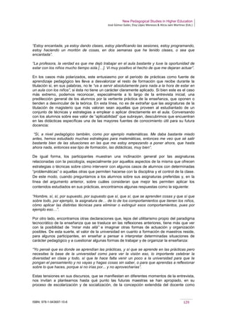 New Pedagogical Studies in Higher Education
José Gómez Galán, Eloy López Meneses & Alicia Jaén Martínez (Eds.)
ISBN: 978-1-943697-10-6 129
“Estoy encantada, ya estoy dando clases, estoy planificando las sesiones, estoy programando,
estoy haciendo un montón de cosas, en dos semanas que he tenido clases, o sea que
encantada”.
“La profesora, la verdad es que me dejó trabajar en el aula bastante y tuve la oportunidad de
estar con los niños mucho tiempo sola […]. Vi muy positivo el hecho de que me dejaran actuar”.
En los casos más polarizados, este entusiasmo por el periodo de prácticas como fuente de
aprendizaje pedagógico les lleva a desvalorizar el resto de formación que recibe durante la
titulación si, en sus palabras, no le “va a servir absolutamente para nada a la hora de estar en
un aula con los niños”, si ésta no tiene un carácter claramente aplicado. Si bien este es el caso
más extremo, podemos reconocer, especialmente a lo largo de la entrevista inicial, una
predilección general de los alumnos por la vertiente práctica de la enseñanza, que oponen o
tienden a desvincular de la teórica. En esta línea, no es de extrañar que las asignaturas de la
titulación de magisterio que más valoran sean aquellas que proveen al estudiantado de un
conjunto de técnicas y estrategias a emplear o aplicar directamente en el aula. Conversando
con los alumnos sobre ese valor de “aplicabilidad” que subrayan, descubrimos que encuentran
en las didácticas específicas una de las mayores fuentes de conocimiento útil para su futura
docencia:
“Sí, a nivel pedagógico también, como por ejemplo matemáticas. Me daba bastante miedo
antes, hemos estudiado muchas estrategias para matemáticas, entonces me veo que sé salir
bastante bien de las situaciones en las que me estoy empezando a poner ahora, que hasta
ahora nada, entonces ese tipo de formación, las didácticas, muy bien”.
De igual forma, los participantes muestran una inclinación general por las asignaturas
relacionadas con la psicología, especialmente por aquellos aspectos de la misma que ofrecen
estrategias o técnicas sobre cómo intervenir con algunos casos de alumnos con determinadas
“problemáticas” o aquellas otras que permiten hacerse con la disciplina y el control de la clase.
De este modo, cuando preguntamos a los alumnos sobre sus asignaturas preferidas y, en la
línea del argumento anterior, sobre cuáles consideran que mejor les permiten aplicar los
contenidos estudiados en sus prácticas, encontramos algunas respuestas como la siguiente:
“Hombre, sí, sí, por supuesto, por supuesto que sí, que sí, que se aprenden cosas y que sí que
sobre todo, por ejemplo, la asignatura de… de lo de los comportamientos que tienen los niños,
cómo aplicar las distintas técnicas para eliminar o extinguir esos comportamientos, pues por
ejemplo eso…”.
Por otro lado, encontramos otras declaraciones que, lejos del utilitarismo propio del paradigma
tecnocrático de la enseñanza que se trasluce en las reflexiones anteriores, tiene más que ver
con la posibilidad de “mirar más allá” e imaginar otras formas de actuación y organización
posibles. De esta suerte, el valor de la universidad en cuanto a formación de maestros reside,
para algunos participantes, en enseñar a pensar e interpretar determinadas situaciones de
carácter pedagógico y a cuestionar algunas formas de trabajar y de organizar la enseñanza:
“Yo pensé que es donde se aprendían las prácticas, y sí que se aprende en las prácticas pero
necesitas la base de la universidad como para ver la visión eso, lo importante celebrar la
diversidad en clase y todo, sí que te hace falta venir un poco a la universidad para que te
pongan el pensamiento y no vayas y hagas cosas sin saber, o para que aprendas a reflexionar
sobre lo que haces, porque si no irías por... y no aprovecharías”.
Estas tensiones en sus discursos, que se manifiestan en diferentes momentos de la entrevista,
nos invitan a plantearnos hasta qué punto las futuras maestras se han apropiado, en su
proceso de escolarización y de socialización, de la concepción extendida del docente como
 