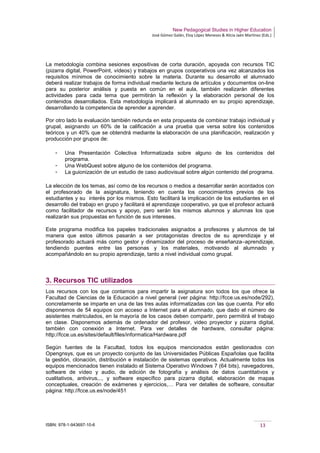 New Pedagogical Studies in Higher Education
José Gómez Galán, Eloy López Meneses & Alicia Jaén Martínez (Eds.)
ISBN: 978-1-943697-10-6 13
La metodología combina sesiones expositivas de corta duración, apoyada con recursos TIC
(pizarra digital, PowerPoint, vídeos) y trabajos en grupos cooperativos una vez alcanzados los
requisitos mínimos de conocimiento sobre la materia. Durante su desarrollo el alumnado
deberá realizar trabajos de forma individual mediante lectura de artículos y documentos on-line
para su posterior análisis y puesta en común en el aula, también realizarán diferentes
actividades para cada tema que permitirán la reflexión y la elaboración personal de los
contenidos desarrollados. Esta metodología implicará al alumnado en su propio aprendizaje,
desarrollando la competencia de aprender a aprender.
Por otro lado la evaluación también redunda en esta propuesta de combinar trabajo individual y
grupal, asignando un 60% de la calificación a una prueba que versa sobre los contenidos
teóricos y un 40% que se obtendrá mediante la elaboración de una planificación, realización y
producción por grupos de:
­ Una Presentación Colectiva Informatizada sobre alguno de los contenidos del
programa.
­ Una WebQuest sobre alguno de los contenidos del programa.
­ La guionización de un estudio de caso audiovisual sobre algún contenido del programa.
La elección de los temas, así como de los recursos o medios a desarrollar serán acordados con
el profesorado de la asignatura, teniendo en cuenta los conocimientos previos de los
estudiantes y su interés por los mismos. Esto facilitará la implicación de los estudiantes en el
desarrollo del trabajo en grupo y facilitará el aprendizaje cooperativo, ya que el profesor actuará
como facilitador de recursos y apoyo, pero serán los mismos alumnos y alumnas los que
realizarán sus propuestas en función de sus intereses.
Este programa modifica los papeles tradicionales asignados a profesores y alumnos de tal
manera que estos últimos pasarán a ser protagonistas directos de su aprendizaje y el
profesorado actuará más como gestor y dinamizador del proceso de enseñanza–aprendizaje,
tendiendo puentes entre las personas y los materiales, motivando al alumnado y
acompañándolo en su propio aprendizaje, tanto a nivel individual como grupal.
3. Recursos TIC utilizados
Los recursos con los que contamos para impartir la asignatura son todos los que ofrece la
Facultad de Ciencias de la Educación a nivel general (ver página: http://fcce.us.es/node/292),
concretamente se imparte en una de las tres aulas informatizadas con las que cuenta. Por ello
disponemos de 54 equipos con acceso a Internet para el alumnado, que dado el número de
asistentes matriculados, en la mayoría de los casos deben compartir, pero permitirá el trabajo
en clase. Disponemos además de ordenador del profesor, video proyector y pizarra digital,
también con conexión a Internet. Para ver detalles de hardware, consultar página:
http://fcce.us.es/sites/default/files/informatica/Hardware.pdf
Según fuentes de la Facultad, todos los equipos mencionados están gestionados con
Opengnsys, que es un proyecto conjunto de las Universidades Públicas Españolas que facilita
la gestión, clonación, distribución e instalación de sistemas operativos. Actualmente todos los
equipos mencionados tienen instalado el Sistema Operativo Windows 7 (64 bits), navegadores,
software de vídeo y audio, de edición de fotografía y análisis de datos cuantitativos y
cualitativos, antivirus,.., y software específico para pizarra digital, elaboración de mapas
conceptuales, creación de exámenes y ejercicios,… Para ver detalles de software, consultar
página: http://fcce.us.es/node/451
 