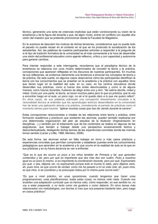 New Pedagogical Studies in Higher Education
José Gómez Galán, Eloy López Meneses & Alicia Jaén Martínez (Eds.)
ISBN: 978-1-943697-10-6 130
técnico, generando una serie de creencias implícitas que están condicionando su visión de la
enseñanza y de la figura del docente y que, de algún modo, entran en conflicto con aquella otra
visión del maestro que se pretende promocionar desde la Facultad de Magisterio.
En la aventura de descubrir los motivos de dichas tensiones, consideramos que no puede todo
el pecado no puede recaer en el contexto en el que se ha producido la socialización de los
estudiantes. Así, las palabras de nuestros participantes exhortan a responder a la pregunta de
si el tipo de tradición formativa de la universidad es el más conveniente a la hora de desarrollar
una visión del profesional educativo como agente reflexivo, crítico y con capacidad y autonomía
para generar cambios.
Para intentar responder a este interrogante, recordamos que el paradigma técnico de la
enseñanza se relaciona con unos modos determinados de concebir la teoría y la práctica,
concepciones que aparecen reflejadas en los discursos de nuestras participantes. En muchas
de sus reflexiones, se evidencia claramente una tendencia a divorciar los conceptos de teoría y
de práctica. De esta suerte, en algunos casos observamos cómo las participantes identifican la
teoría con los conocimientos que se enseñan en la academia y la práctica con aquellos otros
que tienen lugar en la realidad del aula, en su caso, en los centros educativos donde
desarrollan sus prácticas, como si fueran dos entes desvinculados y como si de alguna
manera, como futuros docentes, hubieran de elegir entre uno y otro: “No sabría decirte, mitad y
mitad. Como por una parte, la teoría, se tocan muchos palos pero lo que es práctica, qué te vas
a encontrar luego en el aula, un poco cojo, no sé si te queda claro a lo que me quiero referir”.
En otros casos, de sus palabras sobresale una concepción directamente vinculada a la
racionalidad técnica al entender que los aprendizajes teóricos desarrollados en la universidad
han de tener una aplicación directa a la práctica, considerando el periodo de prácticas como el
momento idóneo para hacerlo: “aplicar muchas cosas que has ido viendo durante la carrera”.
Estas concepciones reduccionistas e irreales de las relaciones entre teoría y práctica, entre
formación académica y practicum que sostienen las alumnas, pueden también explicarse por
una determinada organización del plan de estudios de la titulación (fragmentación en
disciplinas…) y también por el tratamiento que de los contenidos se realiza en algunas de las
asignaturas, que tienden a trabajar desde una perspectiva excesivamente teórica y
descontextualizada, desligando dichas teorías de las experiencias concretas donde las mismas
toman sentido (Lanier y Little, 1986; Montero, 2006).
De esta forma, las alumnas echan en falta trabajar en torno a más casos prácticos y
experiencias concretas que permitan comprender y establecer puentes entre los conocimientos
pedagógicos que aprenden en la academia y lo que ocurre en la realidad de aula en la que en
sus prácticas y en su futura docencia se van a enfrentar.
“Que es lo que les ocurre un poco a los niños también de Primaria y tal, que aprenden
contenidos y tal, pero por qué es importante que dos más dos son cuatro. Pues a nosotros
igual es un poco lo mismo, sí es importante la coordinación docente, pero por qué. Explícamelo
por qué, o sea, déjame ver, no explícamelo porque todo el mundo lo sabe, pero déjame verlo,
ah, pues mira, es que ocurre de verdad, como me ha pasado a mí en este cole, ah, pues mira,
es que mira, si se coordinan y se preocupan todos por lo mismo pues ocurre esto”.
“Es que a nivel práctico, en unas oposiciones, cuando tengamos que hacer unas
programaciones, unas planificaciones, todas estas cosas, no hemos visto nada. Cuando nos
enseñen una adaptación curricular que no hemos visto, cómo responder, en ese sentido no, no
voy a estar preparada, o no tanto como me gustaría o como debería. En otros temas más
relacionados con metodologías, con teorías sí creo que nos preparan bastante bien, pero luego
en casos prácticos”.
 