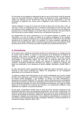 New Pedagogical Studies in Higher Education
José Gómez Galán, Eloy López Meneses & Alicia Jaén Martínez (Eds.)
ISBN: 978-1-943697-10-6 131
Por otra parte, de sus palabras se desprende la idea de que en la formación inicial de docentes
existe una remarcada tendencia a trabajar desde una perspectiva crítica, desacreditando la
mayoría de prácticas que las alumnas han vivido sus años de escolarización y que han
conformado el imaginario que, cuando entran a Magisterio, tienen sobre la enseñanza y la
docencia.
“Hemos trabajado a lo largo de la carrera que el libro de texto como que mal visto, o sea, no
mal visto, sí como un complemento pero no centrarnos únicamente en el libro de texto. Vale,
pero tampoco hemos trabajado otras maneras, sí que nos han hablado de que hay trabajo por
proyectos, pero no hemos trabajado, si me estáis venga a decir que el libro, vale, pues decirme
otras formas que yo puedo trabajar. Entonces eso, veo pequeñas cosas que no...”.
Sus declaraciones nos hacen cuestionarnos si no nos estamos saltando un peldaño, en la
universidad, a la hora de enfocar el análisis de la práctica pedagógica de las escuelas.
¿Podemos formar docentes empezando por un desmantelamiento “a discreción” de la actividad
educativa que su mayoría han vivido y sin presentar, en muchas ocasiones, alternativas de
cambio? Como señala Tedesco (2001), la docencia seguramente sea la única profesión donde
las personas se forman con teorías que critican la práctica que el profesional debe ejercer.
4. Conclusiones
En los últimos años, el Sistema Universitario español se ha embarcado en un complejo proceso
de cambio hacia el EEES, al amparo de los principios de la Declaración de Bolonia. El
panorama, como vemos, es complejo. La institución universitaria se halla en una situación
complicada e imbuida de intereses de muy diversa índole que combina, con tirantez, grandes
oportunidades y considerables riesgos. Con todo ello, no podemos dejar pasar que la
convergencia se presenta como la ocasión para repensar la enseñanza dentro de una
institución universitaria terriblemente inmovilista que “tiende a ir lastrada con métodos que
tienen una continuidad y una a resistencia al cambio infalibles” (Brockbank y McGill, 2002, p.
109).
En esta comunicación hemos presentado algunas reflexiones sobre la formación inicial y la
docencia en este marco contextual que realizan los participantes de una investigación
desarrollada en la Universidad de Cantabria.
En general, muestran cierto descontento con las nuevas metodologías que el nuevo modelo
formativo está conllevando, que finalmente están resultando en una acumulación de trabajos
de dudoso sentido pedagógico y que cohabitan, en tensión, con otras metodologías y
evaluaciones de carácter tradicional. Por otra parte, valoran vehementemente la prolongación
del periodo de prácticas que Bolonia ha significado para la titulación de maestro. Sin embargo,
de sus reflexiones sobresale una visión muy tecnificada de la enseñanza, que coliga de manera
directa con la concepción de un docente como técnico y, en consecuencia, irreflexivo o poco
deliberativo con respecto a su práctica profesional.
De otra parte, comprobamos también cómo la visión del mundo educativo sostenida por las
participantes descansa sobre una perspectiva psicologicista, que nos hace cuestionarnos si la
estructura celular de la universidad en departamentos y el currículum breve y fragmentado que
existe en las facultades de educación coadyuva al “desarrollo de proyectos de formación y de
investigación integrados que proporcionen a los profesores oportunidades de comprender el
fino entrecruce de las dimensiones sociales, psicológicas, didácticas y morales presentes en la
actividad de enseñar” (Montero, 2002, p. 80).
 