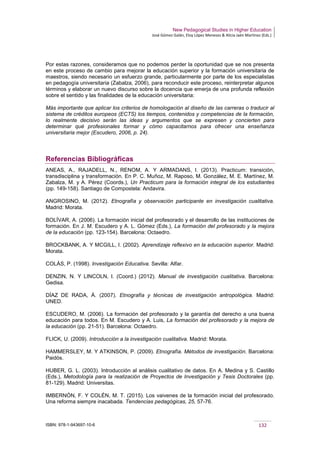 New Pedagogical Studies in Higher Education
José Gómez Galán, Eloy López Meneses & Alicia Jaén Martínez (Eds.)
ISBN: 978-1-943697-10-6 132
Por estas razones, consideramos que no podemos perder la oportunidad que se nos presenta
en este proceso de cambio para mejorar la educación superior y la formación universitaria de
maestros, siendo necesario un esfuerzo grande, particularmente por parte de los especialistas
en pedagogía universitaria (Zabalza, 2006), para reconducir este proceso, reinterpretar algunos
términos y elaborar un nuevo discurso sobre la docencia que emerja de una profunda reflexión
sobre el sentido y las finalidades de la educación universitaria:
Más importante que aplicar los criterios de homologación al diseño de las carreras o traducir al
sistema de créditos europeos (ECTS) los tiempos, contenidos y competencias de la formación,
lo realmente decisivo serán las ideas y argumentos que se expresen y concierten para
determinar qué profesionales formar y cómo capacitarnos para ofrecer una enseñanza
universitaria mejor (Escudero, 2006, p. 24).
Referencias Bibliográficas
ANEAS, A., RAJADELL, N., RENOM, A. Y ARMADANS, I. (2013). Practicum: transición,
transdisciplina y transformación. En P. C. Muñoz, M. Raposo, M. González, M. E. Martínez, M.
Zabalza, M. y A. Pérez (Coords.), Un Practicum para la formación integral de los estudiantes
(pp. 149-158). Santiago de Compostela: Andavira.
ANGROSINO, M. (2012). Etnografía y observación participante en investigación cualitativa.
Madrid: Morata.
BOLÍVAR, A. (2006). La formación inicial del profesorado y el desarrollo de las instituciones de
formación. En J. M. Escudero y A. L. Gómez (Eds.), La formación del profesorado y la mejora
de la educación (pp. 123-154). Barcelona: Octaedro.
BROCKBANK, A. Y MCGILL, I. (2002). Aprendizaje reflexivo en la educación superior. Madrid:
Morata.
COLÁS, P. (1998). Investigación Educativa. Sevilla: Alfar.
DENZIN, N. Y LINCOLN, I. (Coord.) (2012). Manual de investigación cualitativa. Barcelona:
Gedisa.
DÍAZ DE RADA, Á. (2007). Etnografía y técnicas de investigación antropológica. Madrid:
UNED.
ESCUDERO, M. (2006). La formación del profesorado y la garantía del derecho a una buena
educación para todos. En M. Escudero y A. Luis, La formación del profesorado y la mejora de
la educación (pp. 21-51). Barcelona: Octaedro.
FLICK, U. (2009). Introducción a la investigación cualitativa. Madrid: Morata.
HAMMERSLEY, M. Y ATKINSON, P. (2009). Etnografía. Métodos de investigación. Barcelona:
Paidós.
HUBER, G. L. (2003). Introducción al análisis cualitativo de datos. En A. Medina y S. Castillo
(Eds.), Metodología para la realización de Proyectos de Investigación y Tesis Doctorales (pp.
81-129). Madrid: Universitas.
IMBERNÓN, F. Y COLÉN, M. T. (2015). Los vaivenes de la formación inicial del profesorado.
Una reforma siempre inacabada. Tendencias pedagógicas, 25, 57-76.
 