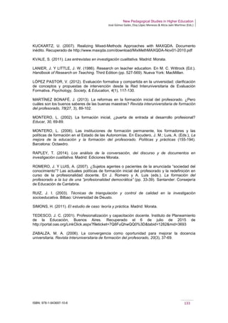 New Pedagogical Studies in Higher Education
José Gómez Galán, Eloy López Meneses & Alicia Jaén Martínez (Eds.)
ISBN: 978-1-943697-10-6 133
KUCKARTZ, U. (2007). Realizing Mixed-Methods Approaches with MAXQDA. Documento
inédito. Recuperado de http://www.maxqda.com/download/MixMethMAXQDA-Nov01-2010.pdf
KVALE, S. (2011). Las entrevistas en investigación cualitativa. Madrid: Morata.
LANIER, J. Y LITTLE, J. W. (1986). Research on teacher education. En M. C. Wittrock (Ed.),
Handbook of Research on Teaching. Third Edition (pp. 527-569). Nueva York: MacMillan.
LÓPEZ PASTOR, V. (2012). Evaluación formativa y compartida en la universidad: clarificación
de conceptos y propuestas de intervención desde la Red Interuniversitaria de Evaluación
Formativa. Psychology, Society, & Education, 4(1), 117-130.
MARTÍNEZ BONAFÉ, J. (2013). La reformas en la formación inicial del profesorado. ¿Pero
cuáles son los buenos saberes de las buenas maestras? Revista interuniversitaria de formación
del profesorado, 78(27, 3), 89-102.
MONTERO, L. (2002). La formación inicial, ¿puerta de entrada al desarrollo profesional?
Educar, 30, 69-89.
MONTERO, L. (2006). Las instituciones de formación permanente, los formadores y las
políticas de formación en el Estado de las Autonomías. En Escudero, J. M.; Luis, A. (Eds.), La
mejora de la educación y la formación del profesorado. Políticas y prácticas (155-194).
Barcelona: Octaedro.
RAPLEY, T. (2014). Los análisis de la conversación, del discurso y de documentos en
investigación cualitativa. Madrid: Ediciones Morata.
ROMERO, J. Y LUIS, A. (2007). ¿Sujetos agentes o pacientes de la anunciada “sociedad del
conocimiento”? Las actuales políticas de formación inicial del profesorado y la redefinición en
curso de la profesionalidad docente. En J. Romero y A. Luis (eds.). La formación del
profesorado a la luz de una “profesionalidad democrática” (pp. 33-39). Santander: Consejería
de Educación de Cantabria.
RUIZ, J. I. (2003). Técnicas de triangulación y control de calidad en la investigación
socioeducativa. Bilbao: Universidad de Deusto.
SIMONS, H. (2011). El estudio de caso: teoría y práctica. Madrid: Morata.
TEDESCO, J. C. (2001). Profesionalización y capacitación docente. Instituto de Planeamiento
de la Educación, Buenos Aires. Recuperado el 6 de julio de 2015 de
http://portal.oas.org/LinkClick.aspx?fileticket=7Q8FuQhwQQ0%3D&tabid=1282&mid=3693
ZABALZA, M. A. (2006). La convergencia como oportunidad para mejorar la docencia
universitaria. Revista Interuniversitaria de formación del profesorado, 20(3), 37-69.
 