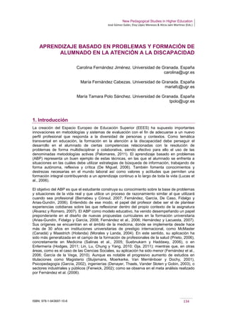 New Pedagogical Studies in Higher Education
José Gómez Galán, Eloy López Meneses & Alicia Jaén Martínez (Eds.)
ISBN: 978-1-943697-10-6 134
APRENDIZAJE BASADO EN PROBLEMAS Y FORMACIÓN DE
ALUMNADO EN LA ATENCIÓN A LA DISCAPACIDAD
Carolina Fernández Jiménez. Universidad de Granada. España
carolina@ugr.es
María Fernández Cabezas. Universidad de Granada. España
mariafc@ugr.es
María Tamara Polo Sánchez. Universidad de Granada. España
tpolo@ugr.es
1. Introducción
La creación del Espacio Europeo de Educación Superior (EEES) ha supuesto importantes
innovaciones en metodologías y sistemas de evaluación con el fin de adecuarse a un nuevo
perfil profesional que responda a la diversidad de personas y contextos. Como temática
transversal en educación, la formación en la atención a la discapacidad debe perseguir el
desarrollo en el alumnado de ciertas competencias relacionadas con la resolución de
problemas de forma multidisciplinar y colaborativa, siendo efectivo para ello el uso de las
denominadas metodologías activas (Palomares, 2011). El aprendizaje basado en problemas
(ABP) representa un buen ejemplo de estas técnicas, en las que el alumnado se enfrenta a
situaciones en las cuáles debe utilizar estrategias de búsqueda de información, trabajando de
forma autónoma, reflexiva y crítica (De Miguel, 2006). También fomenta conocimientos y
destrezas necesarias en el mundo laboral así como valores y actitudes que permiten una
formación integral contribuyendo a un aprendizaje continuo a lo largo de toda la vida (Lucas et
al., 2006).
El objetivo del ABP es que el estudiante construya su conocimiento sobre la base de problemas
y situaciones de la vida real y que utilice un proceso de razonamiento similar al que utilizará
cuando sea profesional (Bernabeu y Cònsul, 2007; Fernández, García, De Caso, Fidalgo y
Arias-Gundín, 2006). Entendido de ese modo, el papel del profesor debe ser el de plantear
experiencias cotidianas sobre las que reflexionar dentro del propio contexto de la asignatura
(Álvarez y Romero, 2007). El ABP como modelo educativo, ha venido desempeñando un papel
preponderante en el diseño de nuevas propuestas curriculares en la formación universitaria
(Arias-Gundín, Fidalgo y García, 2008; Fernández et al., 2006; Hernández y Lacuesta, 2007).
Sus orígenes se encuentran en el ámbito de la medicina, donde se implementa desde hace
más de 30 años en instituciones universitarias de prestigio internacional, como McMaster
(Canadá) y Maastrich (Holanda) (Morales y Landa, 2004). En este sentido, su aplicación ha
sido más generalizada en el campo de la formación de profesionales de la salud (Prieto, 2006),
concretamente en Medicina (Salinas et al., 2005; Suebnukarn y Haddawy, 2006), o en
Enfermería (Hodges, 2011; Lin, Lu, Chung y Yang, 2010; Oja, 2011); mientras que, en otras
áreas, como es el caso de las Ciencias Sociales, su aplicación ha sido menor (Fernández et al.,
2006; García de la Vega, 2010). Aunque es notable el progresivo aumento de estudios en
titulaciones como Magisterio (Sluijsmans, Moerkerke, Van Merriënboer y Dochy, 2001),
Psicopedagogía (García, 2002), ingenierías (Denayer, Thaels, Vander Sloten y Gobin, 2003), o
sectores industriales y públicos (Fenwick, 2002); como se observa en el meta análisis realizado
por Fernández et al. (2006).
 