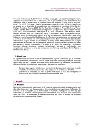 New Pedagogical Studies in Higher Education
José Gómez Galán, Eloy López Meneses & Alicia Jaén Martínez (Eds.)
ISBN: 978-1-943697-10-6 135
Conviene destacar que el ABP favorece el trabajo en equipo y las relaciones interpersonales,
aspectos muy significativos en la educación, por lo que constituye una metodología muy
interesante para su aplicación en la formación de futuros maestros (Casals, García, Noguera,
Payá y Tey, 2005; Egido et al., 2006) y educadores sociales (Rodríguez, 2009); constatándose
su eficacia en el desarrollo de competencias en estudiantes de magisterio (Arias-Gundín,
Fidalgo, Robledo y Álvarez, 2009; García, Barandiaran, López de Arana, Martínez y Vitoria,
2008), y siendo utilizada en recientes investigaciones y experiencias de innovación (Alonso-
Sanz, 2011; Arias-Gundín et al., 2009; Egido et al., 2006; García et al., 2008; Márquez, Uribe,
Montes, Monroy y Ruiz, 2011; Rodríguez, 2009). El alumnado, a través de dicha metodología,
consolida su conocimiento desarrollando a su vez competencias transversales, tales como
trabajar en grupo, la capacidad de búsqueda de información, una adecuada comunicación oral
y escrita o el aumento de sus habilidades interpersonales. Estas competencias consideradas
deficitarias en un gran número de universitarios (Baños y Pérez, 2005) deben ocupar un lugar
destacado en la actuación con estudiantes de educación, puesto que la sociedad actual ya lo
está exigiendo a estos profesionales (Fernández et al., 2006). La necesaria y conveniente
formación integral, implicaría conjugar competencias técnicas o profesionales con
competencias sociales a lo largo del proceso de enseñanza y aprendizaje (Durán-Aponte y
Durán-García, 2012).
1.1. Objetivos
La experiencia de innovación llevada a cabo tiene como objetivo fundamental que el alumnado
adquiera y desarrolle competencias básicas para su formación personal y profesional, mediante
la utilización del ABP. Teniendo en cuenta este objetivo general, se plantearon los siguientes
objetivos referidos al resultado del aprendizaje y al proceso de enseñanza:
­ Conocer la percepción del alumnado sobre el nivel de desempeño alcanzado en cada
una de las competencias evaluadas antes y después de la utilización del ABP.
­ Determinar la valoración que hace el profesorado sobre el nivel de desempeño del
alumnado en las competencias desarrolladas mediante el ABP.
2. Método
2.1. Muestra
El proyecto estaba dirigido a alumnado de 2º curso de grado matriculado en tres materias que
abordaban la atención a la discapacidad en diferentes titulaciones impartidas en la Facultad de
Ciencias de la Educación, de la Universidad de Granada. Participaron un total de 229
estudiantes (33 hombres y 196 mujeres) con una media de edad de 22.15 años y desviación
típica de 3.760. Las titulaciones y materias implicadas, así como el número de alumnado
participante se representan en la Tabla I.
 