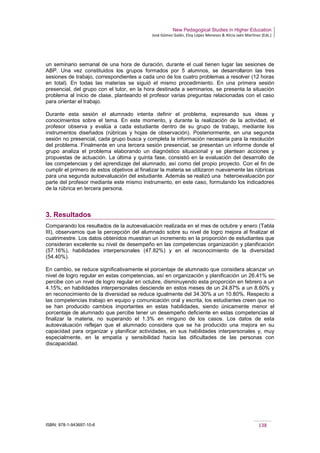 New Pedagogical Studies in Higher Education
José Gómez Galán, Eloy López Meneses & Alicia Jaén Martínez (Eds.)
ISBN: 978-1-943697-10-6 138
un seminario semanal de una hora de duración, durante el cual tienen lugar las sesiones de
ABP. Una vez constituidos los grupos formados por 5 alumnos, se desarrollaron las tres
sesiones de trabajo, correspondientes a cada uno de los cuatro problemas a resolver (12 horas
en total). En todas las materias se siguió el mismo procedimiento. En una primera sesión
presencial, del grupo con el tutor, en la hora destinada a seminarios, se presenta la situación
problema al inicio de clase, planteando el profesor varias preguntas relacionadas con el caso
para orientar el trabajo.
Durante esta sesión el alumnado intenta definir el problema, expresando sus ideas y
conocimientos sobre el tema. En este momento, y durante la realización de la actividad, el
profesor observa y evalúa a cada estudiante dentro de su grupo de trabajo, mediante los
instrumentos diseñados (rúbricas y hojas de observación). Posteriormente, en una segunda
sesión no presencial, cada grupo busca y completa la información necesaria para la resolución
del problema. Finalmente en una tercera sesión presencial, se presentan un informe donde el
grupo analiza el problema elaborando un diagnóstico situacional y se plantean acciones y
propuestas de actuación. La última y quinta fase, consistió en la evaluación del desarrollo de
las competencias y del aprendizaje del alumnado, así como del propio proyecto. Con el fin de
cumplir el primero de estos objetivos al finalizar la materia se utilizaron nuevamente las rúbricas
para una segunda autoevaluación del estudiante. Además se realizó una heteroevaluación por
parte del profesor mediante este mismo instrumento, en este caso, formulando los indicadores
de la rúbrica en tercera persona.
3. Resultados
Comparando los resultados de la autoevaluación realizada en el mes de octubre y enero (Tabla
III), observamos que la percepción del alumnado sobre su nivel de logro mejora al finalizar el
cuatrimestre. Los datos obtenidos muestran un incremento en la proporción de estudiantes que
consideran excelente su nivel de desempeño en las competencias organización y planificación
(57.16%), habilidades interpersonales (47.82%) y en el reconocimiento de la diversidad
(54.40%).
En cambio, se reduce significativamente el porcentaje de alumnado que considera alcanzar un
nivel de logro regular en estas competencias, así en organización y planificación un 26.41% se
percibe con un nivel de logro regular en octubre, disminuyendo esta proporción en febrero a un
4.15%; en habilidades interpersonales desciende en estos meses de un 24.87% a un 8.60% y
en reconocimiento de la diversidad se reduce igualmente del 34.30% a un 10.80%. Respecto a
las competencias trabajo en equipo y comunicación oral y escrita, los estudiantes creen que no
se han producido cambios importantes en estas habilidades, siendo únicamente menor el
porcentaje de alumnado que percibe tener un desempeño deficiente en estas competencias al
finalizar la materia, no superando el 1.3% en ninguno de los casos. Los datos de esta
autoevaluación reflejan que el alumnado considera que se ha producido una mejora en su
capacidad para organizar y planificar actividades, en sus habilidades interpersonales y, muy
especialmente, en la empatía y sensibilidad hacia las dificultades de las personas con
discapacidad.
 