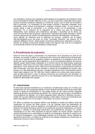 New Pedagogical Studies in Higher Education
José Gómez Galán, Eloy López Meneses & Alicia Jaén Martínez (Eds.)
ISBN: 978-1-943697-10-6 14
Los materiales y recursos de la asignatura están alojados en la plataforma de enseñanza virtual
de la Universidad de Sevilla (https://ev.us.es/), a la que el alumnado matriculado tiene acceso
durante el periodo académico utilizando su nombre de usuario, que es dado por la entidad a
todo el alumnado, y su contraseña. En ésta pueden consultar y descargar materiales, subir
actividades, enviar correos al profesorado y recibirlos, consultar dudas,…lo que permite un
acceso rápido a toda la información y un contacto on-line con el profesorado a nivel
asincrónico. En el programa de la asignatura se le ofrece una serie de referencias
bibliográficas, tanto impresas como electrónicas, generales y específicas de los temas, así
como recursos Web sobre programas, aplicaciones y tutoriales que pueden descargar y utilizar
de forma gratuita para la creación de presentaciones colectivas informatizadas, animaciones, ...
Como ejemplo de referencia para la obtención de recursos, contamos con la página
http://tecnologiaedu.us.es del grupo de Grupo Tecnología Educativa, que dispone de un
apartado “Biblioteca Virtual”, donde pueden encontrarse publicaciones ordenadas por temas y
autores. No obstante el alumnado también puede incluir algunas más, fruto de su indagación
en el desarrollo autónomo de las actividades y trabajo grupal.
4. Procedimiento de evaluación
Antes de iniciar las clases y previamente a la presentación de la asignatura por parte de los
docentes, se procedió a aplicar un cuestionario para conocer las ideas previas del alumnado,
ya que como requisito de una asignatura optativa, se especifica en el programa común de la
misma que -para el seguimiento de la asignatura, y al ser una asignatura optativa, los alumnos
deberán poseer determinadas habilidades en el dominio técnico de determinados programas
informáticos, sobre todo en los que hagan referencia a la creación de materiales audiovisuales
telemáticos-. Como podemos prever, este tipo de recomendación no será tenida en cuenta por
todo el alumnado, que opta más por intereses o criterios de compatibilidad de horarios, pero
tampoco con ella pretendíamos disuadir a aquellos estudiantes cuyos conocimientos previos
fueran bajos respecto a las TIC. Más bien nuestro objetivo era conocer estas ideas previas y
partir de ellas para llevar a cabo un proceso constructivo de conocimiento que permitiera un
aprendizaje significativo utilizando recursos TIC y una metodología colaborativa en el aula que
facilitara el aprendizaje entre iguales.
4.1. Instrumentos
El instrumento aplicado inicialmente es un cuestionario, de elaboración propia, con 14 ítems, que
corresponden con cinco preguntas abiertas y nueve opciones cerradas donde el alumnado debe
marcar su grado de conocimiento en una escala ordinal. En las cuatro primeras preguntas
abiertas se les pide a los estudiantes que definan TIC, nombren las que conozcan, sus beneficios
y los problemas que plantean. Los 9 ítems siguientes hacen referencia a diferentes recursos y
medios TIC con gran utilidad en el ámbito educativo y éstos deben marcar si el conocimiento que
tienen sobre ellos es nulo (“no sé nada”), a nivel básico, de usuario o avanzado.
Por último se plantea otra pregunta abierta cuya finalidad se aparta del objetivo inicial del
cuestionario de conocer las ideas previas y se les interroga sobre las expectativas de
aprendizaje que tienen sobre la asignatura, concretamente lo que les gustaría aprender. No
obstante nos resultó interesante incluirla en el cuestionario porque las expectativas y el interés
favorecen o dificultan el aprendizaje significativo que pretendíamos conseguir con nuestra
metodología en el aula. Para responder al segundo objetivo de nuestro estudio -valorar los
cambios producidos en su aprendizaje a lo largo de una asignatura, teniendo en cuenta el uso
de recursos tecnológicos y una metodología centrada en el alumnado- hemos utilizado los
siguientes instrumentos: un análisis de contenido de los trabajos realizados por el alumnado, la
observación directa en clase y entrevistas.
 