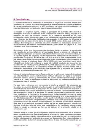 New Pedagogical Studies in Higher Education
José Gómez Galán, Eloy López Meneses & Alicia Jaén Martínez (Eds.)
ISBN: 978-1-943697-10-6 140
4. Conclusiones
La experiencia descrita en este trabajo se enmarca en un proyecto de innovación docente de la
Universidad de Granada. El objetivo fundamental de esta experiencia era facilitar el desarrollo
de ciertas competencias utilizando el ABP, combinado con otros métodos tradicionales, en
materias relacionadas con la atención a personas con discapacidad.
En relación con el primer objetivo, conocer la percepción del alumnado sobre el nivel de
desempeño alcanzado en cada una de las competencias evaluadas antes y después de la
utilización del ABP, se constatan cambios en la valoración excelente en las cinco
competencias; siendo éstos sustanciales en las competencias de organización y planificación
(casi 16 puntos de diferencia), habilidades interpersonales (15.51 puntos de diferencia) y,
especialmente, en reconocimiento de la diversidad (34.93 puntos). Datos que confirman los
hallazgos de investigaciones anteriores, las cuales señalaban que metodologías activas como
el ABP facilitan el desarrollo de competencias básicas (Alonso Sanz, 2011; Egido et al., 2006;
Fernández et al., 2006; Palomares, 2011).
Sin embargo, en las otras dos competencias abordadas (trabajo en equipo y la comunicación
oral y escrita), los cambios no han sido tan acentuados. Cuando se atiende a la evaluación que
hace el profesorado sobre la evolución producida en el alumnado (que, como se recordará, era
el segundo objetivo del proyecto), resulta especialmente preocupante el dato relativo a la
comunicación oral y escrita, en la que cerca del 34% alcanza un nivel de logro regular. Cifras
que revelan la necesidad de mejorar el desempeño de los estudiantes en esta competencia, al
igual que mostraba el estudio de Baños y Pérez (2005); sobre todo teniendo en cuenta que la
valoración que el alumnado realiza no se ajusta a la realidad, resultados que concuerdan con
los obtenidos en estudios previos (Arráez et al., 2008; López-Justicia et al., 2008). Similar
atención debería prestarse a la competencia trabajo en equipo, máxime cuando ésta es
considerada fundamental en la actualidad para organizaciones y empresas que pretenden
aumentar la productividad (Torrelles et al., 2011).
A tenor de estos resultados creemos fundamental que el profesorado muestre la importancia
que estas habilidades tienen para la formación del futuro educador, con objeto de aumentar la
motivación hacia su práctica y entrenamiento. Tal y como señalan algunos trabajos (López-
Justicia et al., 2008) un significativo número de estudiantes no considera relevantes estas
competencias para su profesión.
Por esta razón, estimamos muy conveniente el diseño y aplicación de actividades que
favorezcan la adquisición de estas competencias, para lo cual resulta idónea la técnica del ABP
empleada en esta experiencia de innovación. Por otra parte, un dato interesante a resaltar, se
refiere al cambio producido en la valoración que hace el alumnado, y que también es detectada
por el profesorado, respecto al porcentaje tan elevado de alumnado que obtiene un nivel de
logro excelente en la competencia de reconocimiento de la diversidad (competencia básica
para la formación de los profesionales de la educación que van a tener en sus aulas alumnado
con dificultades específicas); llevando a concluir que la metodología empleada parece ayudar
al alumnado a comprender esta problemática. Punto de vista acorde con el estudio de Arias-
Gundín et al. (2008) que evaluaba dicha competencia, no obstante, existen ciertas diferencias
entre éste y los resultados de nuestro estudio, ya que en aquél obtuvieron puntuaciones
elevadas en el alumnado que utiliza esta metodología en las habilidades interpersonales,
trabajo en equipo y, mayores que las que se obtienen en el presente estudio, en la
comunicación oral.
Debemos tener en cuenta que la competencia referida al reconocimiento de la diversidad,
resulta fundamental no sólo para profesionales de la educación. Dados los positivos resultados
encontrados en nuestro trabajo, creemos interesante la utilización del ABP en otras disciplinas
también relacionadas con la atención a personas con discapacidad. Con esta metodología es
posible sensibilizar al alumnado sobre las necesidades de este colectivo favoreciendo así una
 