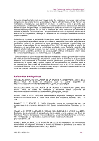 New Pedagogical Studies in Higher Education
José Gómez Galán, Eloy López Meneses & Alicia Jaén Martínez (Eds.)
ISBN: 978-1-943697-10-6 141
formación integral del alumnado que incluya dentro del proceso de enseñanza y aprendizaje
competencias de carácter técnico y social (Durán-Aponte y Durán-García, 2012). Aún con las
restricciones metodológicas que conllevan el diseño de estudios como el presente, que
asumimos como una limitación del mismo, es necesario subrayar que los resultados obtenidos
de la evaluación del aprendizaje, utilizando estrategias como la autoevaluación, sugieren que la
referida metodología podría ser útil para la formación del futuro profesional que abordará la
atención a personas con discapacidad. La autoevaluación supone un importante recurso en la
evaluación de competencias, al reflejar la capacidad del estudiante para reflexionar sobre sus
propios progresos.
Como futuros docentes, la autoevaluación practicada puede favorecer el mejoramiento de las
acciones pedagógicas en el aula, ya que proporciona la oportunidad de apreciar las fortalezas y
debilidades, pudiendo en consecuencia tomar decisiones curriculares y pedagógicas que
favorezcan el aprendizaje de sus estudiantes (Ríos, 2007). En este sentido, el diseño de
situaciones de aprendizaje con la metodología empleada podría facilitarla haciendo más
evidente al alumnado sus avances, más aun cuando el sistema de evaluación inherente al
EEES requiere un cambio, apostando por una evaluación continua, en la que se valoren todas
las competencias trabajadas por el alumno (Lucas et al., 2006).
Consideramos que los resultados obtenidos son alentadores y éstos sugieren la conveniencia
de continuar con esta metodología en próximos cursos, desde el momento en el que supone
enfrentar a los estudiantes a situaciones realistas, provocando que busquen y analicen la
información (De Miguel, 2006) y porque, además, se han demostrado sus beneficios frente a
las metodologías tradicionales, tal y como indican Arias-Gundín et al. (2008). Asimismo, es
conveniente continuar con el propósito de incidir en la mejora de otras competencias en las que
no se han obtenido los cambios favorables deseados.
Referencias Bibliográficas
AGENCIA NACIONAL DE EVALUACIÓN DE LA CALIDAD Y ACREDITACIÓN. (2004). Libro
Blanco. Título de Grado en Magisterio (Vol. 1). Madrid. Disponible en
http://www.aneca.es/var/media/150404/libroblanco_jun05_magisterio1.pdf
AGENCIA NACIONAL DE EVALUACIÓN DE LA CALIDAD Y ACREDITACIÓN. (2005). Libro
Blanco. Título de Grado de Pedagogía y Educación Social: Disponible en
http://www.aneca.es/var/media/150392/libroblanco_pedagogia1_0305.pdf
ALONSO-SANZ, A. (2011). Propuesta a estudiantes de Magisterio. Estrategias de diseño de
entornos colaborativos desde la Cultura Visual Infantil. Arte, Individuo y Sociedad, 23(2), 121-
134.
ÁLVAREZ, V. Y ROMERO, S. (2007). Formación basada en competencias para los
profesionales de la orientación. Educación XX1, Revista de la Facultad de Educación, 10, 15-
37.
ARANA, J. M., ORTIZ, V., JENARO, C., MEILÁN, J.J.G., ZUBIAUZ, B. Y MAYOR, M.A. (2011).
Evaluación de la adquisición de competencias transversales en una asignatura de Grado de
Psicología. Primeras Jornadas de Innovación Docente, Universidad de Salamanca, noviembre,
17 y 18. Disponible en http://web.ua.es/en/ice/jornadas-redes/documentos/oral-
proposals/245927.pdf
ARIAS-GUNDÍN, O., FIDALGO, R. Y GARCÍA, J.N. (2008). El desarrollo de las competencias
transversales en magisterio mediante el aprendizaje basado en problemas y el método de
caso. Revista de Investigación Educativa, 26(2), 431-444.
 