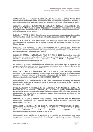 New Pedagogical Studies in Higher Education
José Gómez Galán, Eloy López Meneses & Alicia Jaén Martínez (Eds.)
ISBN: 978-1-943697-10-6 142
ARIAS-GUNDÍN, O., FIDALGO, R., ROBLEDO, P. Y ÁLVAREZ, L. (2009). Análisis de la
efectividad del aprendizaje basado en problemas en el desarrollo de competencias. Actas do X
Congresso Internacional Galego-Português de Psicopedagogía. Braga: Universidade do Minho.
ARRÁEZ, L., MILLÁN, J., CARABANTES, D., LOZANO, R., IGLESIAS, I., PALACIOS, E., DEL
CASTILLO, B. Y NOGALES, A. (2008). Adquisición de competencias transversales en alumnos
de pregrado de Ciencias de la Salud en la Universidad Complutense: una experiencia positiva.
Educación Médica, 11(3), 169-177.
BAÑOS, J. Y PÉREZ, J. (2005). Cómo fomentar las competencias transversales en los estudios
de Ciencias de la Salud: una propuesta de actividades. Educación Médica, 8 (4), 216-225.
BENITO, A. Y CRUZ, A. (2005). Introducción. En A. Benito y A. Cruz (Coords.), Nuevas claves
para la docencia universitaria en el Espacio Europeo de Educación Superior (pp.11-20).
Madrid: Narcea.
BERNABEU, M.D. Y CÒNSUL, M. (2007). El método ABP. En M. Cònsul (Coord.), Historia de
un cambio: Un currículum integrado con el aprendizaje en problemas (pp. 33-53). Barcelona:
Escola Universitària d´Infermeria Vall d´Hebron.
CASALS, E., GARCÍA, I., NOGUERA, E., PAYÁ, M. Y TEY, A. (2005). Innovación y mejora de
la docencia universitaria mediante la metodología de aprendizaje basado en problemas (ABP).
Revista Iberoamericana de Educación, 36, 10-11. Disponible en
http://www.rieoei.org/experiencias106.htm.
DE MIGUEL, M. (2006). Metodologías de enseñanza y aprendizaje para el desarrollo de
competencias. Orientaciones para el profesorado universitario ante el Espacio Europeo de
Educación Superior. Madrid: Alianza Editorial.
DENAYER, I., THAELS, K., VANDER SLOTEN, J. Y GOBIN, R. (2003). Teaching a structured
approach to the design process for undergraduate engineering students by problem-based
education. European Journal of Engineering Education, 28 (2), 203-214. Disponible en
http://www.tandfonline.com/doi/pdf/10.1080/0304379031000079031
DURÁN-APONTE, E. Y DURÁN-GARCÍA, M. (2012). Competencias sociales y las prácticas
profesionales. Vivencias y demandas para la formación universitaria actual. Cultura y
Educación, 24(1), 61-76.
EGIDO, I., ARANDA, R., CERRILLO, R., DE LA HERRÁN, A., DE MIGUEL, S., GÓMEZ, M.,
HERNÁNDEZ, R., IZUZQUIZA, D., MURILLO, F. J. Y PÉREZ, M. (2006). Aprendizaje basado
en problemas (ABP). Estrategia metodológica y organizativa del currículum para la calidad de
la enseñanza en los estudios de Magisterio. Revista Interuniversitaria de Formación de
Profesorado, 20(3), 137-149.
FENWICK, T. J. (2002). Problem-Based Learning, Group Process and the Mid-career
Professional: Implications for Graduate Education. Higher Education Research and
Development, 21(1), 5-21.
FERNÁNDEZ, M., GARCÍA, J. N., DE CASO, A., FIDALGO, R. Y ARIAS-GUNDÍN, O. (2006).
El aprendizaje basado en problemas: revisión de estudios empíricos internacionales. Revista
de Educación, 341, 397-418. Disponible en
http://www.revistaeducacion.mec.es/re341/re341_17.pdf
FERNÁNDEZ, C.M., TORÍO, S. Y VIÑUELA, Mª.P. (2008). La comunicación oral como
competencia transversal de los estudiantes de pedagogía y magisterio: presentación del diseño
 