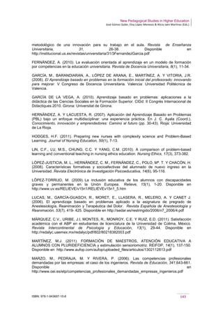 New Pedagogical Studies in Higher Education
José Gómez Galán, Eloy López Meneses & Alicia Jaén Martínez (Eds.)
ISBN: 978-1-943697-10-6 143
metodológico de una innovación para su trabajo en el aula. Revista de Enseñanza
Universitaria, 31, 26-38. Disponible en
http://institucional.us.es/revistas/universitaria/31/3FernandezGarcia.pdf
FERNÁNDEZ, A. (2010). La evaluación orientada al aprendizaje en un modelo de formación
por competencias en la educación universitaria. Revista de Docencia Universitaria, 8(1), 11-34.
GARCÍA, M., BARANDIARAN, A., LÓPEZ DE ARANA, E., MARTÍNEZ, A. Y VITORIA, J.R.
(2008). El Aprendizaje basado en problemas en la formación inicial del profesorado: innovando
para mejorar. V Congreso de Docencia Universitaria. Valencia: Universidad Politécnica de
Valencia.
GARCÍA DE LA VEGA, A. (2010). Aprendizaje basado en problemas: aplicaciones a la
didáctica de las Ciencias Sociales en la Formación Superior. CIDd: II Congrés Internacional de
Didactiques 2010. Girona: Universitat de Girona.
HERNÁNDEZ, A. Y LACUESTA, R. (2007). Aplicación del Aprendizaje Basado en Problemas
(PBL) bajo un enfoque multidisciplinar: una experiencia práctica. En J. C. Ayala (Coord.),
Conocimiento, innovación y emprendedores: Camino al futuro (pp. 30-43). Rioja: Universidad
de La Rioja.
HODGES, H.F. (2011). Preparing new nurses with complexity science and Problem-Based
Learning. Journal of Nursing Education, 50(1), 7-13.
LIN, C.F., LU, M.S., CHUNG, C.C. Y YANG, C.M. (2010). A comparison of problem-based
learning and conventional teaching in nursing ethics education. Nursing Ethics, 17(3), 373-382.
LÓPEZ-JUSTICIA, M. L., HERNÁNDEZ, C. M., FERNÁNDEZ, C., POLO, Mª. T. Y CHACÓN, H.
(2008). Características formativas y socioafectivas del alumnado de nuevo ingreso en la
Universidad. Revista Electrónica de Investigación Psicoeducativa, 14(6), 95-116.
LÓPEZ-TORRIJO, M. (2009). La inclusión educativa de los alumnos con discapacidades
graves y permanentes en la Unión Europea. Relieve, 15(1), 1-20. Disponible en
http://www.uv.es/RELIEVE/v15n1/RELIEVEv15n1_5.htm
LUCAS, M., GARCÍA-GUASCH, R., MORET, E., LLASERA, R., MELERO, A. Y CANET J.
(2006). El aprendizaje basado en problemas aplicado a la asignatura de pregrado de
Anestesiología, Reanimación y Terapéutica del Dolor. Revista Española de Anestesiología y
Reanimación, 53(7), 419- 425. Disponible en http://sedar.es/restringido/2006/n7_2006/4.pdf
MÁRQUEZ, C.V., URIBE, J.I, MONTES, R., MONROY, C.E. Y RUIZ, E.D. (2011). Satisfacción
académica con el ABP en estudiantes de licenciatura de la Universidad de Colima, México.
Revista Intercontinental de Psicología y Educación, 13(1), 29-44. Disponible en
http://redalyc.uaemex.mx/redalyc/pdf/802/80218382003.pdf
MARTÍNEZ, M.J. (2011). FORMACIÓN DE MAESTROS, ATENCIÓN EDUCATIVA A
ALUMNOS CON PLURIDEFICIENCIA y estimulación sensoriomotriz. REIFOP, 14(1), 137-150.
Disponible en http://www.aufop.com/aufop/uploaded_files/articulos/1302112813.pdf
MARZO, M., PEDRAJA, M. Y RIVERA, P. (2006). Las competencias profesionales
demandadas por las empresas: el caso de los ingenieros. Revista de Educación, 341,643-661.
Disponible en
http://www.oei.es/etp/competencias_profesionales_demandadas_empresas_ingenieros.pdf
 