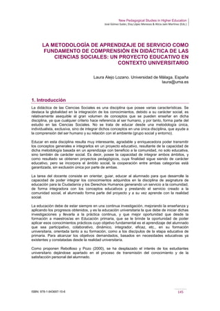 New Pedagogical Studies in Higher Education
José Gómez Galán, Eloy López Meneses & Alicia Jaén Martínez (Eds.)
ISBN: 978-1-943697-10-6 145
LA METODOLOGÍA DE APRENDIZAJE DE SERVICIO COMO
FUNDAMENTO DE COMPRENSIÓN EN DIDÁCTICA DE LAS
CIENCIAS SOCIALES: UN PROYECTO EDUCATIVO EN
CONTEXTO UNIVERSITARIO
Laura Alejo Lozano. Universidad de Málaga. España
laura@uma.es
1. Introducción
La didáctica de las Ciencias Sociales es una disciplina que posee varias características. Se
destaca la globalidad en la integración de los conocimientos, debido a su carácter social, es
relativamente asequible el gran volumen de conceptos que se pueden enseñar en dicha
disciplina, ya que cualquier criterio hace referencia al ser humano, y por tanto, forma parte del
estudio en las Ciencias Sociales. No se trata de educar desde una metodología única,
individualista, exclusiva, sino de integrar dichos conceptos en una única disciplina, que ayude a
la comprensión del ser humano y su relación con el ambiente (grupo social y entorno).
Educar en esta disciplina resulta muy interesante, agradable y enriquecedora poder transmitir
los conceptos generales e integrarlos en un proyecto educativo, resultante de la capacidad de
dicha metodología basada en un aprendizaje con beneficio a la comunidad, no solo educativa,
sino también de carácter social. Es decir, posee la capacidad de integrar ambos ámbitos, y
como resultado se obtienen proyectos pedagógicos, cuya finalidad sigue siendo de carácter
educativo, pero se incorpora el ámbito social, la cooperación entre ambas categorías está
garantizada, sin exclusión única por parte de ambas.
La tarea del docente consiste en orientar, guiar, educar al alumnado para que desarrolle la
capacidad de poder integrar los conocimientos adquiridos en la disciplina de asignatura de
educación para la Ciudadanía y los Derechos Humanos generando un servicio a la comunidad,
de forma integradora con los conceptos educativos y prestando el servicio creado a la
comunidad social, el alumnado forma parte del proyecto y a su vez aprende con la realidad
social.
La educación debe de estar siempre en una continua investigación, mejorando la enseñanza y
aplicando los progresos obtenidos, y es la educación universitaria la que debe de iniciar dichas
investigaciones y llevarla a la práctica continua, y que mejor oportunidad que desde la
formación a maestros/as en Educación primaria, que se le brinde la oportunidad de poder
aplicar esos conocimientos prácticos cuyo objetivo fundamental es el aprendizaje del alumnado
que sea participativo, colaborativo, dinámico, integrador, eficaz, etc., en su formación
universitaria, orientada tanto a su formación, como a los discípulos de la etapa educativa de
primaria. Para alcanzar los objetivos demandados, basados en necesidades educativas ya
existentes y constatadas desde la realidad universitaria.
Como proponen Rebolloso y Pozo (2000), se ha desplazado el interés de los estudiantes
universitario dejándose apartado en el proceso de transmisión del conocimiento y de la
satisfacción personal del alumnado.
 