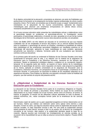 New Pedagogical Studies in Higher Education
José Gómez Galán, Eloy López Meneses & Alicia Jaén Martínez (Eds.)
ISBN: 978-1-943697-10-6 146
Si el objetivo primordial de la educación universitaria es alcanzar una serie de finalidades que
perfeccionen la formación en la preparación de los/las mejores profesionales de ahora nuestro
presente y futuro. Por lo tanto, se considera que el docente ocupa un papel fundamental como
orientador/a en la adquisición de los nuevos conocimientos, aplicando las mejores
metodologías para alcanzar una enseñanza enriquecedora en valores éticos cívicos,
necesarios actualmente en nuestra sociedad.
En el nuevo proceso educativo están presentes las metodologías activas y colaborativas como
el aprendizaje basado en problemas, el aprendizaje-servicio, la investigación acción
participativa, el aprendizaje colaborativo, el estudio de caso, apoyadas en el uso de las nuevas
tecnologías de la información, generando nuevos retos educativos acordes a la actualidad.
Como cita Batlle (2007) «el niño deberá ser educado en la conciencia de que sus mejores
cualidades han de ser empleadas al servicio del prójimo» (en su artículo titulado Educación
para la ciudadanía y aprendizaje de servicio en España), manifiesta la posibilidad de realizar
esta metodología en las enseñanzas secundaria obligatoria con resultados positivos en el
aprendizaje del alumnado, aplicando la mejor metodología en cada contexto, ejerciendo
actualmente sus derechos y deberes, formando parte de una ciudadanía que demanda
cambios continuos educativos.
En la primera parte del escrito se contempla la Didáctica de las Ciencias Sociales como base
fundamental la formación para la vida, y su relación con la materia de la asignatura de
Educación para la Ciudadanía y los Derechos Humanos, necesaria en los tiempos que
acontecen. Desde su perspectiva ontológica objetiva y subjetiva en su concepción espacio-
temporal. En la segunda parte del mismo, se expone el marco teórico de la metodología
basada en el aprendizaje de servicio, como respuesta a la teoría, esta propone la pragmática
de la misma, aplicada al contexto universitario en la asignatura de Educación para la
Ciudadanía y Derechos Humanos, con perspectiva futura en el aprendizaje y enseñanza en la
formación docente. A continuación se expondrá el análisis de los resultados obtenidos en la
experiencia educativa. Para finalizar se describe una pequeña conclusión sobre la finalidad del
proyecto, que dan sentido al conjunto del presente escrito.
2. ¿Objetividad o Subjetividad de las Ciencias Sociales? Una
Educación para la Ciudadanía
La educación en las Ciencias Sociales forma parte de la enseñanza obligatoria en España,
tanto en los niveles de primaria y secundaria. Dicha materia se ocupa de los contenidos
relacionados en su mayor medida con el ser humano, temas como el comercio, el turismo, la
historia, la geografía, el estudio de las diferentes culturas asentadas en todo el planeta, el
sistema económico, etc., estos conceptos forman parte de la enseñanza de las ciencias
sociales.
Denominada «cajón de sastre» por su gran capacidad acogedora en temas relacionados con el
ser humano. Habría que realizar una distinción sobre cómo aplicar dicho término a esta
disciplina. Si bien es cierto, que algunos estudios indican sobre la objetividad del estudio de las
ciencias sociales, no deja respuesta concisa a ello. Por otra parte la subjetividad siempre
estará presente en esta ciencia, aunque si bien no es exacta, por el término de investigación
vinculante al ser humano, deja espacio a la subjetividad aportada desde la base de su
creación. Algunos asuntos que incomodan las investigaciones en ciencias sociales, es la
acusación de la imposibilidad de que en ellas se alcance conocimiento objetivo. Posada (2006)
refiere:
 