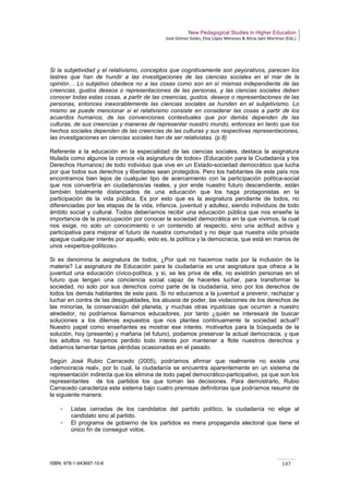 New Pedagogical Studies in Higher Education
José Gómez Galán, Eloy López Meneses & Alicia Jaén Martínez (Eds.)
ISBN: 978-1-943697-10-6 147
Si la subjetividad y el relativismo, conceptos que cognitivamente son peyorativos, parecen los
lastres que han de hundir a las investigaciones de las ciencias sociales en el mar de la
opinión… Lo subjetivo obedece no a las cosas como son en sí mismas independiente de las
creencias, gustos deseos o representaciones de las personas, y las ciencias sociales deben
conocer todas estas cosas, a partir de las creencias, gustos, deseos o representaciones de las
personas, entonces inexorablemente las ciencias sociales se hunden en el subjetivismo. Lo
mismo se puede mencionar si el relativismo consiste en considerar las cosas a partir de los
acuerdos humanos, de las convenciones contextuales que por demás dependen de las
culturas, de sus creencias y maneras de representar nuestro mundo, entonces en tanto que los
hechos sociales dependen de las creencias de las culturas y sus respectivas representaciones,
las investigaciones en ciencias sociales han de ser relativistas. (p.8)
Referente a la educación en la especialidad de las ciencias sociales, destaca la asignatura
titulada como algunos la conoce «la asignatura de todos» (Educación para la Ciudadanía y los
Derechos Humanos) de todo individuo que vive en un Estado-sociedad democrático que lucha
por que todos sus derechos y libertades sean protegidos. Pero los habitantes de este país nos
encontramos bien lejos de cualquier tipo de acercamiento con la participación política-social
que nos convertiría en ciudadanos/as reales, y por ende nuestro futuro descendiente, están
también totalmente distanciados de una educación que los haga protagonistas en la
participación de la vida pública. Es por esto que es la asignatura pendiente de todos, no
diferenciadas por las etapas de la vida, infancia, juventud y adultez, siendo individuos de todo
ámbito social y cultural. Todos deberíamos recibir una educación pública que nos enseñe la
importancia de la preocupación por conocer la sociedad democrática en la que vivimos, la cual
nos exige, no solo un conocimiento o un contenido al respecto, sino una actitud activa y
participativa para mejorar el futuro de nuestra comunidad y no dejar que nuestra vida privada
apague cualquier interés por aquello, esto es, la política y la democracia, que está en manos de
unos «expertos-políticos».
Si es denomina la asignatura de todos, ¿Por qué no hacemos nada por la inclusión de la
materia? La asignatura de Educación para la ciudadanía es una asignatura que ofrece a la
juventud una educación cívico-política, y si, se les priva de ella, no existirán personas en el
futuro que tengan una conciencia social capaz de hacerles luchar, para transformar la
sociedad, no solo por sus derechos como parte de la ciudadanía, sino por los derechos de
todos los demás habitantes de este país. Si no educamos a la juventud a prevenir, rechazar y
luchar en contra de las desigualdades, los abusos de poder, las violaciones de los derechos de
las minorías, la conservación del planeta, y muchas otras injusticias que ocurren a nuestro
alrededor, no podríamos llamarnos educadores, por tanto ¿quién se interesará de buscar
soluciones a los dilemas expuestos que nos plantea continuamente la sociedad actual?
Nuestro papel como enseñantes es mostrar ese interés, motivarlos para la búsqueda de la
solución, hoy (presente) y mañana (el futuro), podamos preservar la actual democracia, y que
los adultos no hayamos perdido todo interés por mantener a flote nuestros derechos y
debamos lamentar tantas pérdidas ocasionadas en el pasado.
Según José Rubio Carracedo (2005), podríamos afirmar que realmente no existe una
«democracia real», por lo cual, la ciudadanía se encuentra aparentemente en un sistema de
representación indirecta que los elimina de todo papel democrático-participativo, ya que son los
representantes de los partidos los que toman las decisiones. Para demostrarlo, Rubio
Carracedo caracteriza este sistema bajo cuatro premisas definitorias que podríamos resumir de
la siguiente manera:
­ Listas cerradas de los candidatos del partido político, la ciudadanía no elige al
candidato sino al partido.
­ El programa de gobierno de los partidos es mera propaganda electoral que tiene el
único fin de conseguir votos.
 