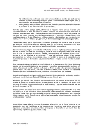 New Pedagogical Studies in Higher Education
José Gómez Galán, Eloy López Meneses & Alicia Jaén Martínez (Eds.)
ISBN: 978-1-943697-10-6 148
­ No existe ninguna posibilidad para exigir una rendición de cuentas por parte de los
votantes, ni por supuesto ningún órgano gestor o controlador de si se cumplen o no, y
en qué medida, los programas de los partidos.
­ Irrevocabilidad política, ningún elegido por los votantes, abandona su puesto al perder
la confianza de sus electores antes de su mandato.
Por otro lado, Victoria Camps (2010), afirma que el problema reside en que no existe una
«ciudadanía real», es decir, los individuos de esta sociedad, han asumido su total dedicación a
una vida privada que los aleja y los aparta de toda responsabilidad para con la vida pública. Se
necesita una mayor cohesión entre los/las ciudadanos/as, y una mayor motivación para que
nos hagamos cargo de las obligaciones políticas, sociales o democráticas que nos conciernen
como parte de la vida pública, y que, por ende, la democracia nos permite y nos exige a todos.
Teniendo en cuenta que la virtud cívica o ciudadana no es algo con lo que se nace, si no que
es algo que los humanos debemos aprender para vivir en sociedad, se plantea como algo
totalmente necesario, una materia como la de Educación para la ciudadanía.
La democracia es una gran conquista del ser humano, lo que no implica que nos quedemos de
brazos cruzados una vez que se consiguió cortar la unión al Régimen absolutista del rey
francés Luis XVI, se debe de revisar y mejorar constantemente sus principios y estructuras,
porque si no se deteriora y se corrompe. Y para ello debemos educar a las nuevas
generaciones en valores democráticos, sino, no tendrán el saber o la capacidad para
cuestionar que es o no democrático y qué debemos hacer o no para cambiar nuestra situación
actual.
Una manera para alcanzar la justicia social radicaría en el planteamiento de críticas al sistema
escolar y a la educación tradicional que perpetúa y reproduce las desigualdades sociales, así
como a la realidad social y política en la que se llevan a cabo estos procesos educativos
(Apple, 1996). De este modo, sólo una ciudadanía crítica podría construir una sociedad
pluralista y auténticamente democrática, justamente lo contrario de lo que ahora es.
Actualmente la escuela se ha convertido en un lugar donde prevalecen las tendencias sociales,
culturales, económicas, etc. Esteve (1983) se pronuncia diciendo que:
El criterio que separa a los procesos de manipulación de los intentos de influencia, sin los
cuales la educación no tiene sentido, es exactamente el de la conciencia del sujeto que
aprende de qué es exactamente lo que se está haciendo y de cuál es la meta real que se
pretende conseguir. (p.15)
Los educadores actuales que se reconocen en la pedagogía crítica, deben de hallar en el aula
un espacio en el que recrear un nuevo orden moral para cuestionar las verdades universales
impuestas desde fuera. En esta recreación, actuarán como guías del alumnado, y por tanto, la
influencia es un hecho. Desvela que al politizar la enseñanza los educadores están cumpliendo
una tarea social y política:
Como intelectuales deberán combinar la reflexión y la acción con el fin de potenciar a los
estudiantes con las habilidades y los conocimientos necesarios para luchar contra las
injusticias y convertirse en actores críticos entregados al desarrollo de un mundo libre de
opresiones y explotación. (Giroux, 1990, p. 36)
 