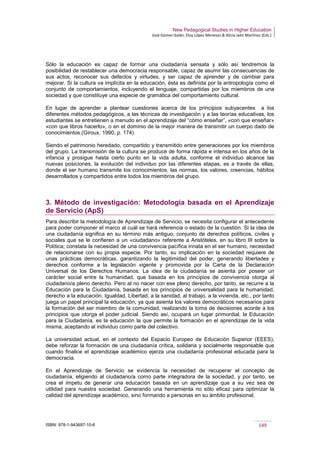 New Pedagogical Studies in Higher Education
José Gómez Galán, Eloy López Meneses & Alicia Jaén Martínez (Eds.)
ISBN: 978-1-943697-10-6 149
Sólo la educación es capaz de formar una ciudadanía sensata y sólo así tendremos la
posibilidad de restablecer una democracia responsable, capaz de asumir las consecuencias de
sus actos, reconocer sus defectos y virtudes, y ser capaz de aprender y de cambiar para
mejorar. Si la cultura va implícita en la educación, ésta es definida por la antropología como el
conjunto de comportamientos, incluyendo el lenguaje, compartidas por los miembros de una
sociedad y que constituye una especie de gramática del comportamiento cultural.
En lugar de aprender a plantear cuestiones acerca de los principios subyacentes a los
diferentes métodos pedagógicos, a las técnicas de investigación y a las teorías educativas, los
estudiantes se entretienen a menudo en el aprendizaje del “cómo enseñar”, «con que enseñar»
«con que libros hacerlo», o en el dominio de la mejor manera de transmitir un cuerpo dado de
conocimientos.(Giroux, 1990, p. 174)
Siendo el patrimonio heredado, compartido y transmitido entre generaciones por los miembros
del grupo. La transmisión de la cultura se produce de forma rápida e intensa en los años de la
infancia y prosigue hasta cierto punto en la vida adulta, conforme el individuo alcance las
nuevas posiciones, la evolución del individuo por las diferentes etapas, es a través de ellas,
donde el ser humano transmite los conocimientos, las normas, los valores, creencias, hábitos
desarrollados y compartidos entre todos los miembros del grupo.
3. Método de investigación: Metodología basada en el Aprendizaje
de Servicio (ApS)
Para describir la metodología de Aprendizaje de Servicio, se necesita configurar el antecedente
para poder componer el marco al cuál se hará referencia o estado de la cuestión. Si la idea de
una ciudadanía significa en su término más antiguo, conjunto de derechos políticos, civiles y
sociales que se le confieren a un «ciudadano» referente a Aristóteles, en su libro III sobre la
Política; constata la necesidad de una convivencia pacífica innata en el ser humano, necesidad
de relacionarse con su propia especie. Por tanto, su implicación en la sociedad requiere de
unas prácticas democráticas, garantizando la legitimidad del poder, generando libertades y
derechos conforme a la legislación vigente y promovida por la Carta de la Declaración
Universal de los Derechos Humanos. La idea de la ciudadanía se asienta por poseer un
carácter social entre la humanidad, que basada en los principios de convivencia otorga al
ciudadano/a pleno derecho. Pero al no nacer con ese pleno derecho, por tanto, se recurre a la
Educación para la Ciudadanía, basada en los principios de universalidad para la humanidad,
derecho a la educación, Igualdad, Libertad, a la sanidad, al trabajo, a la vivienda, etc., por tanto
juega un papel principal la educación, ya que asienta los valores democráticos necesarios para
la formación del ser miembro de la comunidad, realizando la toma de decisiones acorde a los
principios que otorga el poder judicial. Siendo así, ocupará un lugar primordial, la Educación
para la Ciudadanía, es la educación la que permite la formación en el aprendizaje de la vida
misma, aceptando al individuo como parte del colectivo.
La universidad actual, en el contexto del Espacio Europeo de Educación Superior (EEES),
debe reforzar la formación de una ciudadanía crítica, solidaria y socialmente responsable que
cuando finalice el aprendizaje académico ejerza una ciudadanía profesional educada para la
democracia.
En el Aprendizaje de Servicio se evidencia la necesidad de recuperar el concepto de
ciudadanía, eligiendo al ciudadano/a como parte integradora de la sociedad, y por tanto, se
crea el ímpetu de generar una educación basada en un aprendizaje que a su vez sea de
utilidad para nuestra sociedad. Generando una herramienta no sólo eficaz para optimizar la
calidad del aprendizaje académico, sino formando a personas en su ámbito profesional.
 