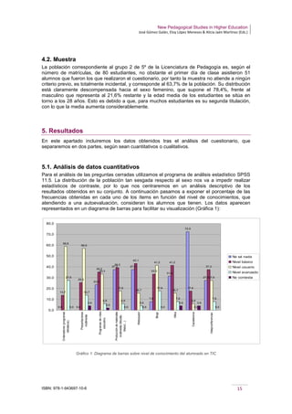 New Pedagogical Studies in Higher Education
José Gómez Galán, Eloy López Meneses & Alicia Jaén Martínez (Eds.)
ISBN: 978-1-943697-10-6 15
4.2. Muestra
La población correspondiente al grupo 2 de 5º de la Licenciatura de Pedagogía es, según el
número de matrículas, de 80 estudiantes, no obstante el primer día de clase asistieron 51
alumnos que fueron los que realizaron el cuestionario, por tanto la muestra no atiende a ningún
criterio previo, es totalmente incidental, y corresponde al 63,7% de la población. Su distribución
está claramente descompensada hacia el sexo femenino, que supone el 78,4%, frente al
masculino que representa al 21,6% restante y la edad media de los estudiantes se sitúa en
torno a los 28 años. Esto es debido a que, para muchos estudiantes es su segunda titulación,
con lo que la media aumenta considerablemente.
5. Resultados
En este apartado incluiremos los datos obtenidos tras el análisis del cuestionario, que
separaremos en dos partes, según sean cuantitativos o cualitativos.
5.1. Análisis de datos cuantitativos
Para el análisis de las preguntas cerradas utilizamos el programa de análisis estadístico SPSS
11.5. La distribución de la población tan sesgada respecto al sexo nos va a impedir realizar
estadísticos de contraste, por lo que nos centraremos en un análisis descriptivo de los
resultados obtenidos en su conjunto. A continuación pasamos a exponer el porcentaje de las
frecuencias obtenidas en cada uno de los ítems en función del nivel de conocimientos, que
atendiendo a una autoevaluación, consideran los alumnos que tienen. Los datos aparecen
representados en un diagrama de barras para facilitar su visualización (Gráfica 1):
Gráfico 1: Diagrama de barras sobre nivel de conocimiento del alumnado en TIC
0,0 0,0
23,5
37,3 37,3
7,8
31,4
72,5
27,5
13,7
25,5
35,3
39,2
43,1
33,3
41,2
17,6
37,3
58,8
56,9
33,3
17,6
15,7
41,2
15,7
5,9
27,527,5
13,7
5,9 5,9
3,9
17,6
7,8
0,0
7,8
0,0
3,9
2,0
0,0 0,0 0,0
3,9 3,9
0,0
0,0
10,0
20,0
30,0
40,0
50,0
60,0
70,0
80,0
Ordenadores(programas
ofimáticos)
Presentaciones
multimedia
Programasdevídeo
educativo
Produccióndemateriales
multimedia(Moodle,
Webct…)
Websquest
Blogs
Wikis
Cazatesoros
Videpconferencias
No sé nada
Nivel básico
Nivel usuario
Nivel avanzado
No contesta
 