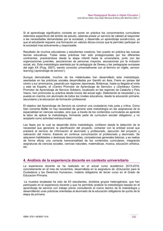 New Pedagogical Studies in Higher Education
José Gómez Galán, Eloy López Meneses & Alicia Jaén Martínez (Eds.)
ISBN: 978-1-943697-10-6 150
Si el aprendizaje significativo consiste en poner en práctica los conocimientos curriculares
obtenidos específicos del ámbito de estudio, además presta un servicio de calidad al responder
a las necesidades demandadas por la sociedad, y desarrolla un aprendizaje social-cívico, ya
que el estudiante requiere una formación en valores éticos-cívicos que le permiten participar en
la sociedad mas activamente y responsable.
Resultado de muchos educadores y estudiantes creativos, han puesto en práctica las nuevas
teorías educativas. Todas estas prácticas han sido protagonizadas por los diferentes
continentes, practicándose desde la etapa infantil hasta la universitaria, junto con las
organizaciones juveniles, asociaciones de personas mayores, asociaciones por la inclusión
social, etc. Esta metodología asentada por la pedagogía de Dewey y las pedagogías europeas
del siglo XX (Puig, 2007), siendo conocido universalmente con el término en inglés, service-
learning (‘aprendizaje de servicio’).
Aunque demostrable, muchos de los intelectuales han desarrollado esta metodología,
asentadas en las prácticas sociales desarrolladas por Gandhi en Asia, Freire en países del
centro y sur americanos, pasando por regiones Japonesas, Británicas, hasta su llegada al norte
y este de España, el «Centro Promotor de Aprendizaje de Servicio» y «Zerbikas» Centro
Promotor de Aprendizaje de Servicio Solidario, localizado en las regiones de Cataluña y País
Vasco, han promovida su práctica desde inicios del actual siglo. Detectando la necesidad y su
puesta en marcha con alumnado de todos los niveles educativos, desde la educación primaria,
secundaria y la educación de formación profesional.
El objetivo del Aprendizaje de Servicio es construir una ciudadanía más justa y crítica. Como
bien comenta Batlle no hay necesidad de generar esta metodología en las asignaturas de la
especialidad en ciencias sociales, sino que, a través de los contenidos curriculares se aprende
la labor de aplicar la metodología, formando parte de curriculum escolar obligatorio, y no
aceptarlo como actividad extracurricular.
Las fases por la cual se desarrolla dicha metodología, confieren desde la detección de la
necesidad que generará; la planificación del proyecto, contactar con la entidad social que
prestará el servicio de información al alumnado y profesorado, ejecución del proyecto y
valoración del mismo. Estando en continua comunicación el profesorado y alumnado. Se
adquieren habilidades o destrezas desconocidas, competencias generales básicas, y se realiza
de forma eficaz una correcta transversalidad de los contenidos curriculares, integrando
asignaturas de ciencias sociales, ciencias naturales, matemáticas, música, educación artística,
etc.
4. Análisis de la experiencia docente en contexto universitario
La experiencia docente se ha realizado en el actual curso académico 2015-2016,
concretamente en el mes de noviembre, desarrollada en la asignatura de «Educación para la
Ciudadanía y los Derechos Humanos», materia obligatoria de tercer curso en el Grado de
Educación Primaria.
La muestra empleada ha sido de 63 estudiantes, divididos grupos heterogéneos, que han
participado en la experiencia docente y que ha permitido analizar la metodología basada en el
aprendizaje de servicio con trabajo previo consultando el marco teórico de la metodología y
desarrollando unas prácticas orientadas al alumnado de la educación obligatoria de quinto de la
etapa de primaria.
 