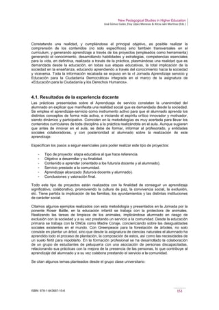 New Pedagogical Studies in Higher Education
José Gómez Galán, Eloy López Meneses & Alicia Jaén Martínez (Eds.)
ISBN: 978-1-943697-10-6 151
Constatando una realidad, y cumpliéndose el principal objetivo, es posible realizar la
comprensión de los contenidos (no solo específicos) sino también transversales en el
currículum, y generando aprendizaje a través de los proyectos (empleados como herramienta)
generando el conocimiento, desarrollando habilidades y estrategias, competencias esenciales
para la vida, en definitiva, realizada a través de la práctica, plasmándose una realidad que es
demandada desde la educación, en todas sus etapas educativas, la total implicación de la
sociedad en la enseñanza, educando aprendiendo a través del conocimiento hacia la sociedad
y viceversa. Toda la información recabada se expuso en la «I Jornada Aprendizaje servicio y
Educación para la Ciudadanía Democrática» integrada en el marco de la asignatura de
«Educación para la Ciudadanía y los Derechos Humanos».
4.1. Resultados de la experiencia docente
Las prácticas presentadas sobre el Aprendizaje de servicio constatan la unanimidad del
alumnado en explicar que manifiesta una realidad social que es demandada desde la sociedad.
Se emplea el aprendizaje-servicio como instrumento activo para que el alumnado aprenda los
distintos conceptos de forma más activa, e iniciando el espíritu crítico innovador y motivador,
siendo dinámico y participativo. Coinciden en la metodologías es muy acertada para llevar los
contenidos curriculares de toda disciplina a la práctica realizándola en el aula. Aunque sugieren
que antes de innovar en el aula, se debe de formar, informar al profesorado, y entidades
sociales colaboradoras, y con posterioridad al alumnado sobre la realización de este
aprendizaje.
Especifican los pasos a seguir esenciales para poder realizar este tipo de proyectos:
­ Tipo de proyecto: etapa educativa al que hace referencia.
­ Objetivo a desarrollar y su finalidad.
­ Contenido a aprender (orientado a los futuro/a docente y al alumnado).
­ Servicio prestado a la comunidad.
­ Aprendizaje alcanzado (futuro/a docente y alumnado).
­ Conclusiones y valoración final.
Todo este tipo de proyectos están realizados con la finalidad de conseguir un aprendizaje
significativo, colaborativo, promoviendo la cultura de paz, la convivencia social, la exclusión,
etc. Tiene partida la implicación de las familias, los ayuntamientos y las distintas instituciones
de carácter social.
Citamos algunos ejemplos realizados con esta metodología y presentados en la Jornada por la
ponente Roser Batlle, en la educación infantil se trabaja con la protectora de animales.
Realizando las tareas de limpieza de los animales, implicándose alumnado en riesgo de
exclusión con la sociedad y a su vez prestando un servicio a la comunidad. Desde la educación
primaria se trabaja con la ONGs como Madre Coraje, concienciando sobre las desigualdades
sociales existentes en el mundo. Con Greenpeace para la forestación de árboles, no solo
consiste en plantar un árbol, sino que desde la asignatura de ciencias naturales el alumnado ha
aprendido todo el proceso de plantación, la composición de estos, así como las necesidades de
un suelo fértil para repoblarlo. En la formación profesional se ha desarrollado la colaboración
de un grupo de estudiantes de peluquería con una asociación de personas discapacitadas,
relacionando sus prácticas con la mejora de la presencia de las personas, lo que contribuye al
aprendizaje del alumnado y a su vez colabora prestando el servicio a la comunidad.
Se citan algunos temas planteados desde el grupo clase universitario:
 