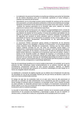 New Pedagogical Studies in Higher Education
José Gómez Galán, Eloy López Meneses & Alicia Jaén Martínez (Eds.)
ISBN: 978-1-943697-10-6 152
­ La implicación de personas formadas en enseñanzas artísticas para pintar las fachadas
de los centros educativos junto con el alumnado, aportando un nuevo enfoque y
colorido a los entornos de formación.
­ Aprendiendo con la comunidad anciana (previa recogida de residuos por los entornos
de la asociación y el centro educativo) prestando un servicio de enseñanza de reciclaje,
aportando conocimiento de las soluciones que se pueden tomar para reducir, reciclar y
 reutilizar los residuos generados en la sociedad, tales como, separar de manera
selectiva los residuos en los contenedores específicos.
­ Concienciación sobre la Educación vial, seguridad y responsabilidad social, a través de
las acciones de los estudiantes con un número limitado de problemas y actuaciones
que deberán de resolver de forma pacífica. A través de la práctica real (salidas a la vía
pública) se resolverá con la previa información y formación impartida por los agentes
de seguridad que acudirán al centro educativo para su formación. Contribuye al
aprendizaje de servicio con la información al ciudadano de las normas viales, ayuda a
personas con alguna discapacidad, dinamizaciones en los aparcamientos para
concienciar a la población.
­ La asociación FAKALI (asociación gitana) plantea el tratamiento de los derechos
humanos, derecho a la «Igualdad» y derecho «a la Educación», en la sociedad gitana
ambos derechos tienen dificultad de cumplimiento, mientras que los niños pueden
realizar cualquier actividad de ocio, las niñas son apartadas cuando llegan a la
adolescencia y desempeñan tareas propia de «mujeres», como las tareas domésticas,
cuidado y educación de los hijos/as y ancianos/as. Se trata de representar de forma
teatral ambos derechos y expuestos en la asociación para que los padres, madres o
tutores de los discentes pueden ver reflejada las injusticia y la privacidad de estos
derechos por cumplir una costumbre cultural que puede llegar a ser perjudicial en la
educación de sus hijos/as. Este tipo de metodología Aprendizaje de servicio no solo se
basa en adquirir conocimientos teóricos, sino que también permite la puesta en práctica
de los mismos, consiguiendo un aprendizaje significativo.
Este tipo de aprendizaje beneficia en la misma medida al alumnado y la sociedad, por lo que la
potencia de esta metodología reside fundamentalmente en su práctica vivencial, algo que
consideramos característica esencial de todo proceso educativo. Además, el aspecto
transversal de las dinámicas que subyacen en la práctica metodológica de este trabajo es un
hecho de innegable relación educativa.
La satisfacción y sensación de objetivo logrado que se obtiene tras la finalización de este tipo
de actividades es una de las principales razones por las que hemos de llevarla a cabo en el
aula como futuros profesionales docentes.
El trabajo de este tipo de contenidos tanto en el aula como fuera de ella posicionará al
alumnado en actitudes de total entendimiento de la importancia que tiene el respeto a los
temas sociales en general sobre la ciudadanía y el bienestar social. Como infantes formados
en estas actitudes, su desarrollo personal futuro irá dirigido a la transmisión inconsciente de
dichos valores y a su vez a la consecución de la mejora social que todo docente implicado con
la educación para la ciudadanía persigue.
La escuela no tiene límites, las familias y cualquier individuo de la sociedad puede participar
activamente en los procesos de Enseñanza y Aprendizaje a pesar de que se necesita un
esfuerzo extra, y resulta fácil si todos los componentes de la sociedad ponen de su parte.
 