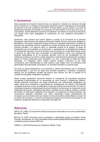 New Pedagogical Studies in Higher Education
José Gómez Galán, Eloy López Meneses & Alicia Jaén Martínez (Eds.)
ISBN: 978-1-943697-10-6 153
5. Conclusiones
Esta propuesta de innovación docente para una educación ciudadana de docentes del siglo
XXI se enmarca en un Proyecto de Innovación educativa sobre la metodología de Aprendizaje
de Servicio en el curso académico 2015-2017. El marco teórico que se propone, es a partir de
experiencias docentes acumuladas con proyectos por toda España. Ni que decir tiene que, en
la actualidad, resulta altamente necesario la implicación comunitaria en escenarios educativos
que tengan como clave pedagógica la construcción de una ciudadanía democrática e
intercultural.
Igualmente, cabe subrayar que nuestro objetivo a cumplir es la innovación en la docencia
universitaria, para formar en las etapas de Educación Infantil, Primaria, Secundaria Obligatoria,
Bachillerato y Formación Profesional. Prueba de ello es el resultado alcanzado en el diseño de
proyectos de Aprendizaje Servicio realizado por nuestro alumnado para la enseñanza de las
Ciencias Sociales, y en algunos casos, su desarrollo puntual en la práctica. El grado de
receptividad que se ha logrado con el alumnado y, especialmente, la posibilidad de colaborar
con profesorado egresado, que se ha formado y que ha iniciado en su actividad docente, anima
a continuar en esta línea para transcender la experimentación inicial. Las competencias
docentes desarrolladas en él, ha permitido descubrir cómo se han sensibilizado con los
problemas sociales de su entorno y están dispuestos a experimentar la participación ciudadana
desde sus futuras profesiones para transferirla, a su vez, al alumnado en todas las etapas
educativas. La indagación sobre nuestra práctica docente, continuará en las aulas
universitarias, pero extendiéndose en este proyecto, para indagar cómo se transfieren esos
aprendizajes fuera del ámbito universitario, con docentes formados en nuestras aulas.
Por tanto se otorga protagonismo a los principios y valores democráticos que se consideran
transcendentales, y que han de dirigir toda actividad académica y educativa, conectando
siempre con los problemas sociales del entorno para reforzar con ello un sentido de la
ciudadanía más global, integradora e igualitaria.
Desde nuestra perspectiva, queremos enfatizar la emergencia de propuestas educativas
innovadoras fundamentadas en un aprendizaje de corte vivencial y experiencial reflexivo.
Resulta pertinente comprender que existe actualmente una metamorfosis pedagógica que
valora, dentro de la enseñanza y aprendizaje por competencias, los valores y las actitudes
vinculadas al servicio, la paz, la solidaridad y el ejercicio práctico de la democracia. Por ello, La
metodología basada en el aprendizaje de servicio facilita el conocimiento, la cooperación de los
integrantes del proyecto, dificultades adquiridas y resueltas por los conflictos creados, constatar
las fuentes de información aplicadas en el proyecto y la evaluación de dichas prácticas. Las
conclusiones obtenidas manifiestan que dicha metodología integra perfectamente los
conceptos que el alumnado tiene que adquirir a través de la práctica desarrollada en el aula. Es
un camino de innovación, un camino que debemos proseguir para convertir a la escuela en una
institución socialmente relevante en la educación del siglo XXI.
Referencias
APPLE, M. (1996). El conocimiento oficial: la educación democrática en una era conservadora.
Barcelona: Paidós.
BATLLE, R. (2007). Educación para la ciudadanía y aprendizaje servicio en España. Centre
Promotor Recuperado de http://roserbatlle.net/wp-content/uploads/2009/03/educacion-para-la-
ciudadania-y-aps-en-espana-2007.pdf
CAMPS, V. (2010) Democracia sin ciudadanos. Madrid: Trotta.
 