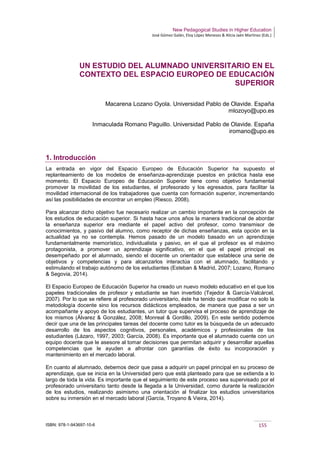 New Pedagogical Studies in Higher Education
José Gómez Galán, Eloy López Meneses & Alicia Jaén Martínez (Eds.)
ISBN: 978-1-943697-10-6 155
UN ESTUDIO DEL ALUMNADO UNIVERSITARIO EN EL
CONTEXTO DEL ESPACIO EUROPEO DE EDUCACIÓN
SUPERIOR
Macarena Lozano Oyola. Universidad Pablo de Olavide. España
mlozoyo@upo.es
Inmaculada Romano Paguillo. Universidad Pablo de Olavide. España
iromano@upo.es
1. Introducción
La entrada en vigor del Espacio Europeo de Educación Superior ha supuesto el
replanteamiento de los modelos de enseñanza-aprendizaje puestos en práctica hasta ese
momento. El Espacio Europeo de Educación Superior tiene como objetivo fundamental
promover la movilidad de los estudiantes, el profesorado y los egresados, para facilitar la
movilidad internacional de los trabajadores que cuenta con formación superior, incrementando
así las posibilidades de encontrar un empleo (Riesco, 2008).
Para alcanzar dicho objetivo fue necesario realizar un cambio importante en la concepción de
los estudios de educación superior. Si hasta hace unos años la manera tradicional de abordar
la enseñanza superior era mediante el papel activo del profesor, como transmisor de
conocimientos, y pasivo del alumno, como receptor de dichas enseñanzas, esta opción en la
actualidad ya no se contempla. Hemos pasado de un modelo basado en un aprendizaje
fundamentalmente memorístico, individualista y pasivo, en el que el profesor es el máximo
protagonista, a promover un aprendizaje significativo, en el que el papel principal es
desempeñado por el alumnado, siendo el docente un orientador que establece una serie de
objetivos y competencias y para alcanzarlos interactúa con el alumnado, facilitando y
estimulando el trabajo autónomo de los estudiantes (Esteban & Madrid, 2007; Lozano, Romano
& Segovia, 2014).
El Espacio Europeo de Educación Superior ha creado un nuevo modelo educativo en el que los
papeles tradicionales de profesor y estudiante se han invertido (Tejedor & García-Valcárcel,
2007). Por lo que se refiere al profesorado universitario, éste ha tenido que modificar no solo la
metodología docente sino los recursos didácticos empleados, de manera que pasa a ser un
acompañante y apoyo de los estudiantes, un tutor que supervisa el proceso de aprendizaje de
los mismos (Álvarez & González, 2008; Monreal & Gordillo, 2009). En este sentido podemos
decir que una de las principales tareas del docente como tutor es la búsqueda de un adecuado
desarrollo de los aspectos cognitivos, personales, académicos y profesionales de los
estudiantes (Lázaro, 1997, 2003; García, 2008). Es importante que el alumnado cuente con un
equipo docente que le asesore al tomar decisiones que permitan adquirir y desarrollar aquellas
competencias que le ayuden a afrontar con garantías de éxito su incorporación y
mantenimiento en el mercado laboral.
En cuanto al alumnado, debemos decir que pasa a adquirir un papel principal en su proceso de
aprendizaje, que se inicia en la Universidad pero que está planteado para que se extienda a lo
largo de toda la vida. Es importante que el seguimiento de este proceso sea supervisado por el
profesorado universitario tanto desde la llegada a la Universidad, como durante la realización
de los estudios, realizando asimismo una orientación al finalizar los estudios universitarios
sobre su inmersión en el mercado laboral (García, Troyano & Vieira, 2014).
 