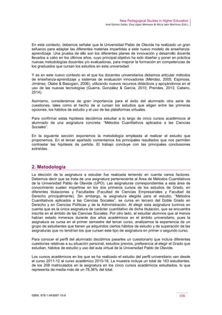 New Pedagogical Studies in Higher Education
José Gómez Galán, Eloy López Meneses & Alicia Jaén Martínez (Eds.)
ISBN: 978-1-943697-10-6 156
En este contexto, debemos señalar que la Universidad Pablo de Olavide ha realizado un gran
esfuerzo para adaptar las diferentes materias impartidas a este nuevo modelo de enseñanza-
aprendizaje. Una prueba de ello son los diferentes planes de innovación y desarrollo docente
llevados a cabo en los últimos años, cuyo principal objetivo ha sido diseñar y poner en práctica
nuevas metodologías docentes y/o evaluadoras, para mejorar la formación en competencias de
los graduados que cursan los estudios en esta universidad.
Y es en este nuevo contexto en el que los docentes universitarios debemos articular métodos
de enseñanza-aprendizaje y sistemas de evaluación innovadores (Méndez, 2005; Espinosa,
Jiménez, Olabe & Basogain, 2006), utilizando nuevos recursos didácticos y apoyándonos en el
uso de las nuevas tecnologías (Guerra, González & García, 2010; Prendes, 2013; Cabero,
2014).
Asimismo, consideramos de gran importancia para el éxito del alumnado otra serie de
cuestiones, tales como el hecho de si cursan los estudios que eligen entre las primeras
opciones, los hábitos de estudio y el uso de las plataformas virtuales.
Para confirmar estas hipótesis decidimos estudiar a lo largo de cinco cursos académicos al
alumnado de una asignatura concreta: “Métodos Cuantitativos aplicados a las Ciencias
Sociales”.
En la siguiente sección exponemos la metodología empleada al realizar el estudio que
proponemos. En el tercer apartado comentamos los principales resultados que nos permiten
contrastar las hipótesis de partida. El trabajo concluye con las principales conclusiones
extraídas.
2. Metodología
La elección de la asignatura a estudiar fue realizada teniendo en cuenta varios factores.
Debemos decir que se trata de una asignatura perteneciente al Área de Métodos Cuantitativos
de la Universidad Pablo de Olavide (UPO). Las asignaturas correspondientes a esta área de
conocimiento suelen impartirse en los dos primeros cursos de los estudios de Grado, en
diferentes titulaciones y Facultades (Facultad de Ciencias Empresariales y Facultad de
Derecho principalmente). Sin embargo, la asignatura elegida para el estudio, “Métodos
Cuantitativos aplicados a las Ciencias Sociales”, se cursa en tercero del Doble Grado en
Derecho y en Ciencias Políticas y de la Administración. Al elegir esta asignatura tuvimos en
cuenta que es la única asignatura de carácter cuantitativo de dicha titulación, que se encuentra
inscrita en el ámbito de las Ciencias Sociales. Por otro lado, al estudiar alumnos que al menos
habían estado inmersos durante dos años académicos en el ámbito universitario, pues la
asignatura se cursa en el primer semestre del tercer curso, analizamos la experiencia de un
grupo de estudiantes que tienen ya adquiridos ciertos hábitos de estudio y de superación de las
asignaturas que no tendrían los que cursan este tipo de asignatura en primer o segundo curso.
Para conocer el perfil del alumnado decidimos pasarles un cuestionario que incluía diferentes
cuestiones relativas a su situación personal, estudios previos, preferencia al elegir el Grado que
estudian, hábitos de estudio y uso del aula virtual de la Universidad Pablo de Olavide.
Los cursos académicos en los que se ha realizado el estudio del perfil universitario van desde
el curso 2011-12 al curso académico 2015-16. La muestra incluye un total de 163 estudiantes,
de los 208 matriculados en la asignatura en los cinco cursos académicos estudiados, lo que
representa de media más de un 78,36% del total.
 