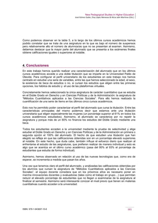 New Pedagogical Studies in Higher Education
José Gómez Galán, Eloy López Meneses & Alicia Jaén Martínez (Eds.)
ISBN: 978-1-943697-10-6 161
Como podemos observar en la tabla 5, a lo largo de los últimos cursos académicos hemos
podido constatar que se trata de una asignatura en la que es bajo el número de suspensos
pero relativamente alto el número de alumnos/as que no se presentan al examen. Asimismo,
debemos destacar que la mayor parte del alumnado que se presenta a los exámenes finales
obtiene calificaciones iguales o superiores al notable.
4. Conclusiones
En este trabajo hemos querido realizar una caracterización del alumnado que en los últimos
cursos académicos accede a una doble titulación que se imparte en la Universidad Pablo de
Olavide. Para configurar el perfil universitario de los estudiantes en este trabajo nos hemos
centrado en estudiar una serie de variables, entre las que hemos seleccionado la edad, el sexo,
la existencia de beca de estudios o no, si cursan los estudios que eligen entre las primeras
opciones, los hábitos de estudio y el uso de las plataformas virtuales.
Concretamente hemos seleccionado la única asignatura de carácter cuantitativo que se estudia
en el Doble Grado en Derecho y en Ciencias Políticas y de la Administración: la asignatura de
“Métodos Cuantitativos aplicados a las Ciencias Sociales”. Para ello hemos realizado la
cuantificación de una serie de ítems en los últimos cinco cursos académicos.
Esto nos ha permitido poder caracterizar el perfil del alumnado que cursa la titulación. Entre las
características principales del mismo podemos decir que estamos ante una titulación
universitaria que eligen especialmente las mujeres (un porcentaje superior al 61% en todos los
cursos académicos estudiados). Asimismo, el alumnado se caracteriza por no repetir la
asignatura y porque más de un 60% no financia los estudios del Doble Grado mediante una
beca.
Todos los estudiantes acceden a la universidad mediante la prueba de selectividad y elige
estudiar el Doble Grado en Derecho y en Ciencias Políticas y de la Administración en primera o
segunda opción el 100% del alumnado. El hecho de que estudien una titulación que han
elegido se refleja en que las calificaciones obtenidas son en un porcentaje elevado superiores
al notable. En este hecho, que duda cabe, también influye el esfuerzo diario que realizan al
enfrentarse al estudio de las asignaturas, que prefieren realizar de manera individual y esto es
algo que se acentúa en el último curso académico (pasa del 80% al 93% el porcentaje de
estudiantes que estudia de forma individual).
Asimismo, hemos observado en relación al uso de las nuevas tecnologías que, como era de
esperar, se incrementa a medida que pasan los años.
Una vez que tenemos claro el perfil del alumnado, y analizadas las calificaciones obtenidas por
los alumnos que cursan la asignatura de “Métodos Cuantitativos aplicados a las Ciencias
Sociales”, el equipo docente considera que en los próximos años es necesario poner en
marcha innovaciones docentes y evaluadoras (tales como el trabajo en grupo…) que permitan
reducir el elevado porcentaje de estudiantes que no llegan a examinarse de la asignatura al
finalizar el semestre. Asimismo será interesante conocer el nivel previo que tienen en materias
cuantitativas cuando acceden a la universidad.
 