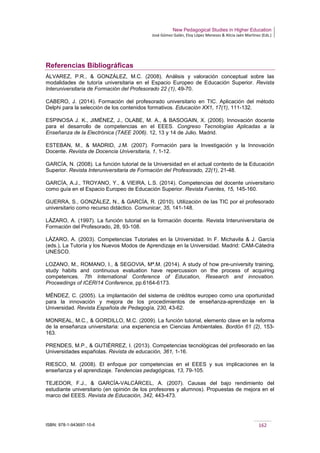 New Pedagogical Studies in Higher Education
José Gómez Galán, Eloy López Meneses & Alicia Jaén Martínez (Eds.)
ISBN: 978-1-943697-10-6 162
Referencias Bibliográficas
ÁLVAREZ, P.R., & GONZÁLEZ, M.C. (2008). Análisis y valoración conceptual sobre las
modalidades de tutoría universitaria en el Espacio Europeo de Educación Superior. Revista
Interuniversitaria de Formación del Profesorado 22 (1), 49-70.
CABERO, J. (2014). Formación del profesorado universitario en TIC. Aplicación del método
Delphi para la selección de los contenidos formativos. Educación XX1, 17(1), 111-132.
ESPINOSA J. K., JIMÉNEZ, J., OLABE, M. A., & BASOGAIN, X. (2006). Innovación docente
para el desarrollo de competencias en el EEES. Congreso Tecnologías Aplicadas a la
Enseñanza de la Electrónica (TAEE 2006). 12, 13 y 14 de Julio. Madrid.
ESTEBAN, M., & MADRID, J.M. (2007). Formación para la Investigación y la Innovación
Docente. Revista de Docencia Universitaria, 1, 1-12.
GARCÍA, N. (2008). La función tutorial de la Universidad en el actual contexto de la Educación
Superior. Revista Interuniversitaria de Formación del Profesorado, 22(1), 21-48.
GARCÍA, A.J., TROYANO, Y., & VIEIRA, L.S. (2014). Competencias del docente universitario
como guía en el Espacio Europeo de Educación Superior. Revista Fuentes, 15, 145-160.
GUERRA, S., GONZÁLEZ, N., & GARCÍA, R. (2010). Utilización de las TIC por el profesorado
universitario como recurso didáctico. Comunicar, 35, 141-148.
LÁZARO, A. (1997). La función tutorial en la formación docente. Revista Interuniversitaria de
Formación del Profesorado, 28, 93-108.
LÁZARO, A. (2003). Competencias Tutoriales en la Universidad. In F. Michavila & J. García
(eds.), La Tutoría y los Nuevos Modos de Aprendizaje en la Universidad. Madrid: CAM-Cátedra
UNESCO.
LOZANO, M., ROMANO, I., & SEGOVIA, Mª.M. (2014). A study of how pre-university training,
study habits and continuous evaluation have repercussion on the process of acquiring
competences. 7th International Conference of Education, Research and innovation.
Proceedings of ICERI14 Conference, pp.6164-6173.
MÉNDEZ, C. (2005). La implantación del sistema de créditos europeo como una oportunidad
para la innovación y mejora de los procedimientos de enseñanza-aprendizaje en la
Universidad. Revista Española de Pedagogía, 230, 43-62.
MONREAL, M.C., & GORDILLO, M.C. (2009). La función tutorial, elemento clave en la reforma
de la enseñanza universitaria: una experiencia en Ciencias Ambientales. Bordón 61 (2), 153-
163.
PRENDES, M.P., & GUTIÉRREZ, I. (2013). Competencias tecnológicas del profesorado en las
Universidades españolas. Revista de educación, 361, 1-16.
RIESCO, M. (2008). El enfoque por competencias en el EEES y sus implicaciones en la
enseñanza y el aprendizaje. Tendencias pedagógicas, 13, 79-105.
TEJEDOR, F.J., & GARCÍA-VALCÁRCEL, A. (2007). Causas del bajo rendimiento del
estudiante universitario (en opinión de los profesores y alumnos). Propuestas de mejora en el
marco del EEES. Revista de Educación, 342, 443-473.
 